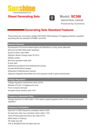 Diesel Generating Sets                                         Model: SC388
                                                                 INDUSTRIAL RANGE
                                                                 Powered by Cummins

                     Generating Sets Standard Features
Three phase four wire,output voltage 400V/230V,50HZ,between 0.8 lagging,protection capability
according with the standard of NAME1 and IP23.


General Features:
ΔComposed of Cummins diesel engine and Stamford or Leroy somer alternator
ΔOil and fuel filter fitted,water separator
ΔLube-oil drain valve fitted
ΔElectric Starter Charge motor 24 VD.C
ΔWater-cooled
Δ8-hours operation base tank
Δ Auto start
ΔOptional soundproof and weatherproof canopy
Δ3 pole MCCB Delixi breaker
ΔOperation & Maintenance manual
ΔSpecial Integrated Steel Base tank and sprayed overall in gloss enamel paint


Voltage Regulation:
Voltage regulation maintanined within ±0.5%
Between 0.8 and 1.0 lagging and unity
From no load to full load
At speed droop variation upto 4.5%


Frequency Adjustable Ratio:
Change load from 0-100%,within 1.0%( electric speed regulator),within 4.5%( mechanical speed
regulator)


Frequency Undulation:
load from 0-100%,frequency undulation within 0.25%
No load wire volts max undulation ration within 1.8%
Three Phrase balanced load in the order of 5%
Effect factor of Telecom
TIF better than 50
THF to IEC60034 Part 40 better than 2%
 