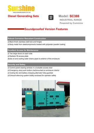 Diesel Generating Sets                                             Model: SC388
                                                                        INDUSTRIAL RANGE
                                                                        Powered by Cummins

                      Soundproofed Version Features


Robust Corrosion Resustant Construction
Δ Black finish stainless stell lock and hinges
Δ Body made from steelcomponents treated with polyester powder coating


Excellent Access for Maintenance
Δ Two large doors on each side
Δ Radiator fill access plate
Δlube oil and cooling water drains pipes to exterior of the enclosure


Security and Safety
Δ Control panel viewing window in a lockable access door
Δ Emergency stop push buttom (red)mounted on enclosure interior
Δ Cooling fan and battery charging alternator fully guarded
Δ Exhaust silencing system totally enclosed for operator safely
 