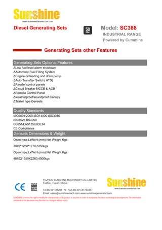 Diesel Generating Sets                                                                                         Model: SC388
                                                                                                                 INDUSTRIAL RANGE
                                                                                                                 Powered by Cummins

                                       Generating Sets other Features

Generating Sets Optional Features
ΔLow fuel level alarm shutdown
ΔAutomatic Fuel Filling System
ΔEngine oil feeding and drain pump
ΔAuto Transfter Switch( ATS)
ΔParallel control panels
ΔCircuit Breaker MCCB & ACB
ΔRemote Control Panel
Δweatherproof/soundproof Canopy
ΔTrailer type Gensets


Quality Standards
ISO9001:2000,ISO14000,ISO3046
ISO8528 BS4999
BS5514,AS1359,ICE34
CE Compliance
Gensets Dimensions & Weight
Open type:LxWxH (mm) Net Weight Kgs

3070*1260*1770,3350kgs

Open type:LxWxH (mm) Net Weight Kgs

4810X1350X2260,4000kgs




                                     FUZHOU SUNSHINE MACHINERY CO.,LIMITED
                                     Fuzhou, Fujian, China.

                                     Tel:86-591-88204179 FAX:86-591-87723357
                                     Email: sales@sunshinemach.com www.sunshinegenerator.com
SUNSHINE,reserves the right to modify the characteristics of its product at any time in order to incorporate the latest technological developments.The information
contained in this document may therefore be changed without notice.
 