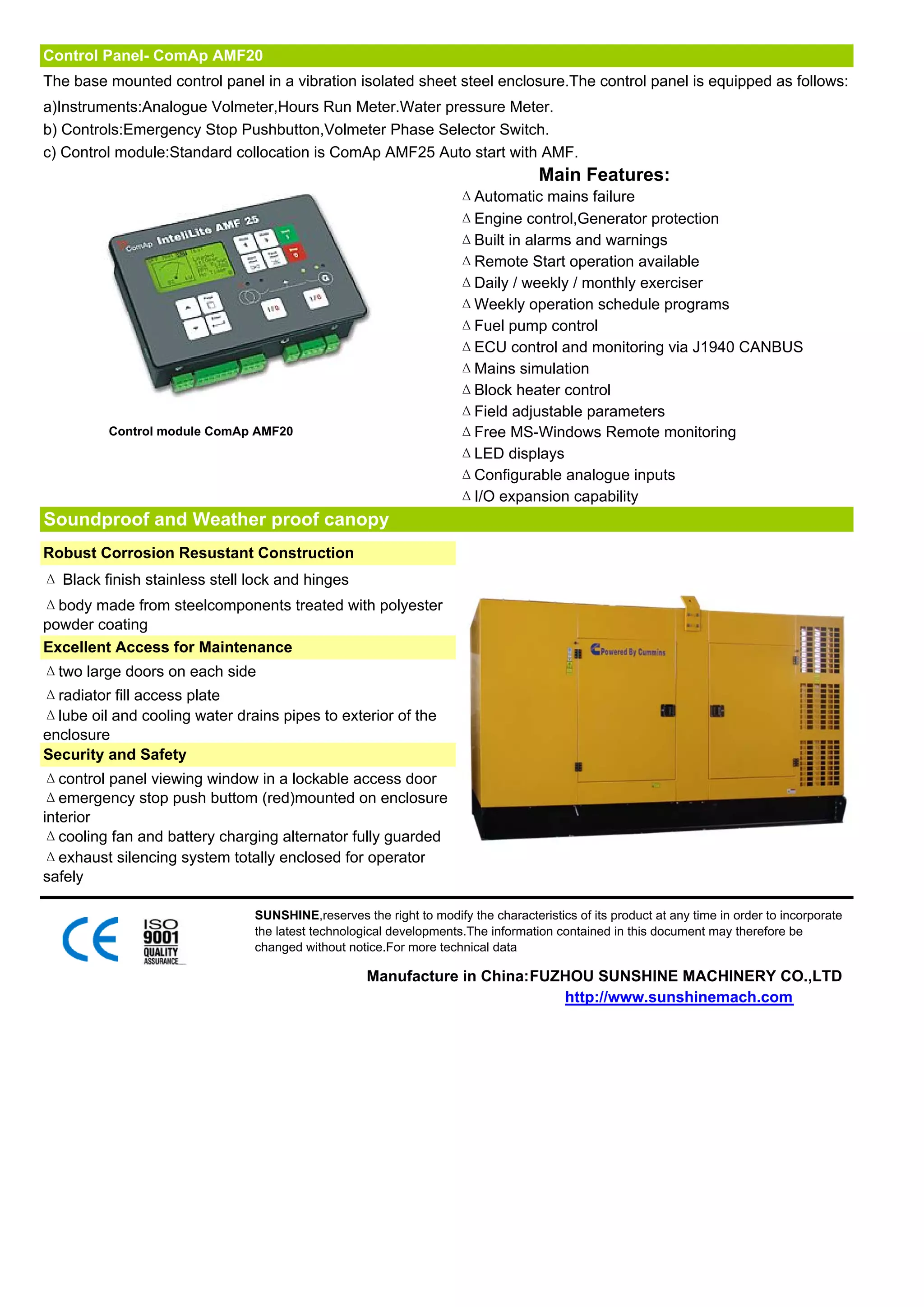 Control Panel- ComAp AMF20
The base mounted control panel in a vibration isolated sheet steel enclosure.The control panel is equipped as follows:
a)Instruments:Analogue Volmeter,Hours Run Meter.Water pressure Meter.
b) Controls:Emergency Stop Pushbutton,Volmeter Phase Selector Switch.
c) Control module:Standard collocation is ComAp AMF25 Auto start with AMF.
                                                                                   Main Features:
                                                                    ΔAutomatic mains failure
                                                                    ΔEngine control,Generator protection
                                                                    ΔBuilt in alarms and warnings
                                                                    ΔRemote Start operation available
                                                                    ΔDaily / weekly / monthly exerciser
                                                                    ΔWeekly operation schedule programs
                                                                    ΔFuel pump control
                                                                    ΔECU control and monitoring via J1940 CANBUS
                                                                    ΔMains simulation
                                                                    ΔBlock heater control
                                                                    ΔField adjustable parameters
         Control module ComAp AMF20                                 ΔFree MS-Windows Remote monitoring
                                                                    ΔLED displays
                                                                    ΔConfigurable analogue inputs
                                                                    ΔI/O expansion capability
Soundproof and Weather proof canopy
Robust Corrosion Resustant Construction
Δ Black finish stainless stell lock and hinges
Δbody made from steelcomponents treated with polyester
powder coating
Excellent Access for Maintenance
Δtwo large doors on each side
Δradiator fill access plate
Δlube oil and cooling water drains pipes to exterior of the
enclosure
Security and Safety
Δcontrol panel viewing window in a lockable access door
Δemergency stop push buttom (red)mounted on enclosure
interior
Δcooling fan and battery charging alternator fully guarded
Δexhaust silencing system totally enclosed for operator
safely

                               SUNSHINE,reserves the right to modify the characteristics of its product at any time in order to incorporate
                               the latest technological developments.The information contained in this document may therefore be
                               changed without notice.For more technical data

                                                   Manufacture in China:FUZHOU SUNSHINE MACHINERY CO.,LTD
                                                                           http://www.sunshinemach.com
 