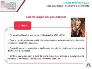 Síntese do Módulo 9.2.2
José Saramago – Memorial do convento
Caracterização das personagens
 Personagem histórica, que reinou em Portugal de 1706 a 1750.
 Casado com D. Maria Ana Josefa, não se coibiu de ter relações adúlteras, das quais
resultaram vários filhos bastardos.
 É o protótipo do rei absolutista, megalómano, prepotente, displicente com a gestão
das finanças e caprichoso.
 Sente-se apavorado com a ideia da morte e, por isso, antecipa a inauguração do
convento, fazendo recair sobre o povo uma maior opressão.
D. João V
 