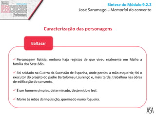 Síntese do Módulo 9.2.2
José Saramago – Memorial do convento
Caracterização das personagens
 Personagem fictícia, embora haja registos de que viveu realmente em Mafra a
família dos Sete-Sóis.
 Foi soldado na Guerra da Sucessão de Espanha, onde perdeu a mão esquerda; foi o
executor do projeto do padre Bartolomeu Lourenço e, mais tarde, trabalhou nas obras
de edificação do convento.
 É um homem simples, determinado, destemido e leal.
 Morre às mãos da Inquisição, queimado numa fogueira.
Baltasar
 