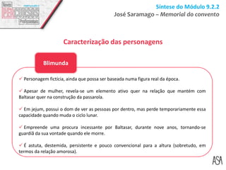 Síntese do Módulo 9.2.2
José Saramago – Memorial do convento
Caracterização das personagens
 Personagem fictícia, ainda que possa ser baseada numa figura real da época.
 Apesar de mulher, revela-se um elemento ativo quer na relação que mantém com
Baltasar quer na construção da passarola.
 Em jejum, possui o dom de ver as pessoas por dentro, mas perde temporariamente essa
capacidade quando muda o ciclo lunar.
 Empreende uma procura incessante por Baltasar, durante nove anos, tornando-se
guardiã da sua vontade quando ele morre.
 É astuta, destemida, persistente e pouco convencional para a altura (sobretudo, em
termos da relação amorosa).
Blimunda
 