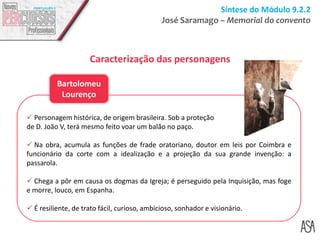 Síntese do Módulo 9.2.2
José Saramago – Memorial do convento
Caracterização das personagens
 Personagem histórica, de origem brasileira. Sob a proteção
de D. João V, terá mesmo feito voar um balão no paço.
 Na obra, acumula as funções de frade oratoriano, doutor em leis por Coimbra e
funcionário da corte com a idealização e a projeção da sua grande invenção: a
passarola.
 Chega a pôr em causa os dogmas da Igreja; é perseguido pela Inquisição, mas foge
e morre, louco, em Espanha.
 É resiliente, de trato fácil, curioso, ambicioso, sonhador e visionário.
Bartolomeu
Lourenço
 