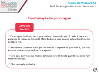 Síntese do Módulo 9.2.2
José Saramago – Memorial do convento
Caracterização das personagens
 Personagem histórica, de origem italiana, convidado por D. João V para ser o
professor de música da Infanta D. Maria Bárbara e para assumir as funções de mestre
da capela real.
 Bartolomeu Lourenço acaba por lhe confiar o segredo da passarola e, por isso,
torna-se uma presença habitual na abegoaria.
 É ele que, através da sua música, consegue curar Blimunda quando esta entra num
estado de letargia.
 É fiel, sensível e sonhador.
Domenico
Scarlatti
 