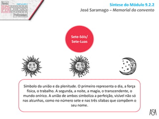 Síntese do Módulo 9.2.2
José Saramago – Memorial do convento
Símbolo da união e da plenitude. O primeiro representa o dia, a força
física, o trabalho. A segunda, a noite, a magia, o transcendente, o
mundo onírico. A união de ambos simboliza a perfeição, visível não só
nas alcunhas, como no número sete e nas três sílabas que compõem o
seu nome.
Sete-Sóis/
Sete-Luas
 
