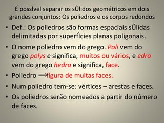 É possível separar os sólidos geométricos em dois grandes conjuntos: Os poliedros e os corpos redondos Def.: Os poliedros são formas espaciais sólidas delimitadas por superfícies planas poligonais.  O nome poliedro vem do grego.  Poli   vem do grego  polys  e  significa,  muitos ou vários , e  edro  vem do grego  hedra  e significa,  face .  Poliedro  figura de muitas faces. Num poliedro tem-se: vértices – arestas e faces. Os poliedros serão nomeados a partir do número de faces. 