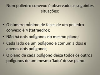 Num poliedro convexo é observado as seguintes situações: O número mínimo de faces de um poliedro convexo é 4 (tetraedro); Não há dois polígonos no mesmo plano; Cada lado de um polígono é comum a dois e apenas dois polígonos; O plano de cada polígono deixa todos os outros polígonos de um mesmo ‘lado’ desse plano. 