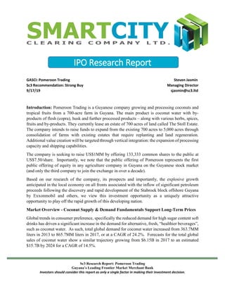 IPO Research Report
GASCI: Pomeroon Trading Steven Jasmin
Sc3 Recommendation: Strong Buy Managing Director
9/17/19 sjasmin@sc3.ltd
Sc3 Research Report: Pomeroon Trading
Guyana’s Leading Frontier Market Merchant Bank
Investors should consider this report as only a single factor in making their investment decision.
Introduction: Pomeroon Trading is a Guyanese company growing and processing coconuts and
tropical fruits from a 700-acre farm in Guyana. The main product is coconut water with by-
products of flesh (copra), husk and further processed products – along with various herbs, spices,
fruits and by-products. They currently lease an estate of 700 acres of land called The Stoll Estate.
The company intends to raise funds to expand from the existing 700 acres to 5,000 acres through
consolidation of farms with existing estates that require replanting and land regeneration.
Additional value creation will be targeted through vertical integration: the expansion of processing
capacity and shipping capabilities.
The company is seeking to raise US$1MM by offering 133,333 common shares to the public at
US$7.50/share. Importantly, we note that the public offering of Pomeroon represents the first
public offering of equity in any agriculture company in Guyana on the Guyanese stock market
(and only the third company to join the exchange in over a decade).
Based on our research of the company, its prospects and importantly, the explosive growth
anticipated in the local economy on all fronts associated with the inflow of significant petroleum
proceeds following the discovery and rapid development of the Stabroek block offshore Guyana
by Exxonmobil and others, we view this investment opportunity as a uniquely attractive
opportunity to play off the rapid growth of this developing nation.
Market Overview - Coconut Supply & Demand Fundamentals Support Long-Term Prices
Global trends in consumer preference, specifically the reduced demand for high sugar content soft
drinks has driven a significant increase in the demand for alternative, fresh, “healthier beverages”,
such as coconut water. As such, total global demand for coconut water increased from 363.7MM
liters in 2013 to 865.7MM liters in 2017, or at a CAGR of 24.2%. Forecasts for the total global
sales of coconut water show a similar trajectory growing from $6.15B in 2017 to an estimated
$15.7B by 2024 for a CAGR of 14.5%.
 