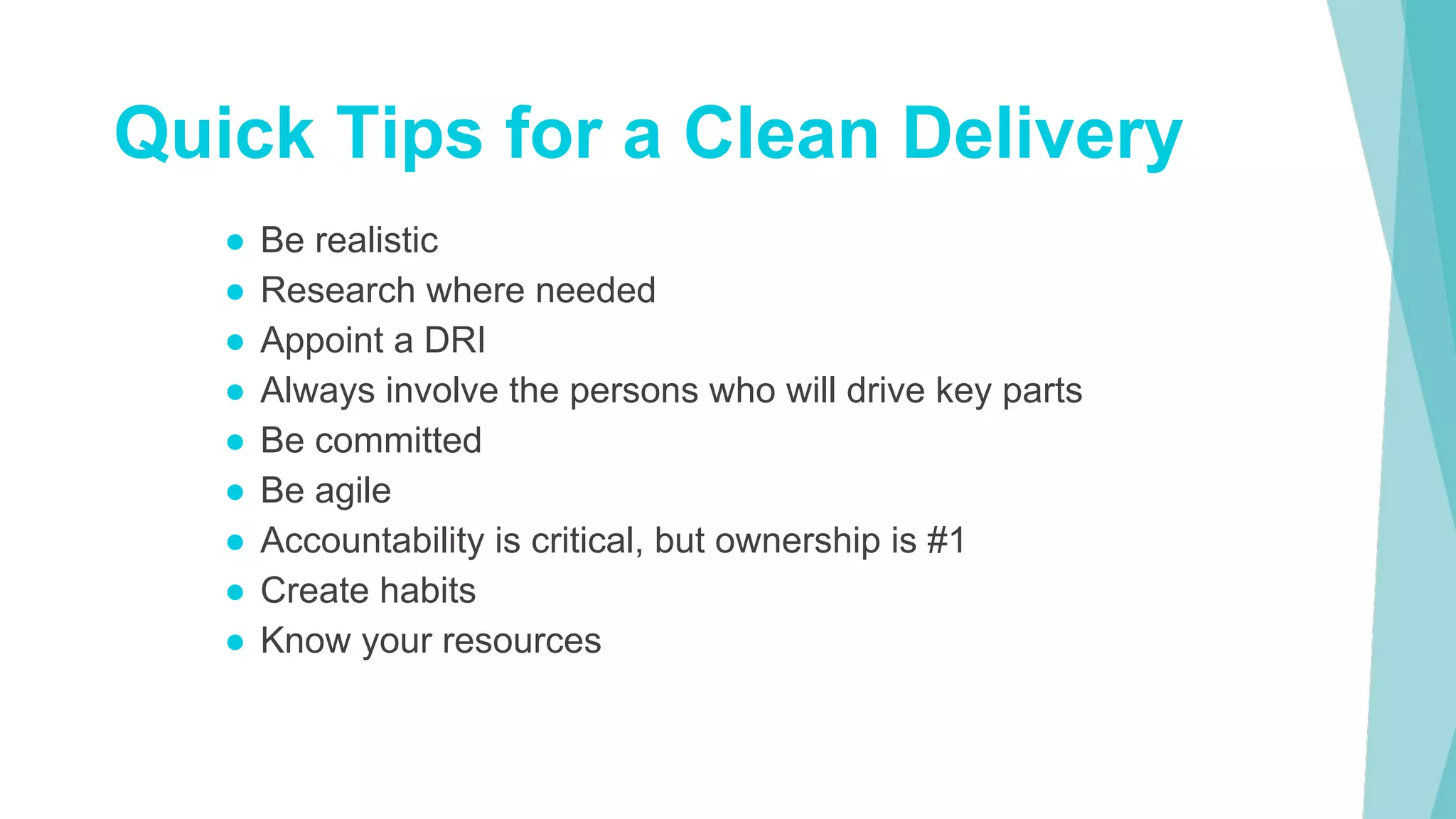 ● Be realistic
● Research where needed
● Appoint a DRI
● Always involve the persons who will drive key parts
● Be committed
● Be agile
● Accountability is critical, but ownership is #1
● Create habits
● Know your resources
Quick Tips for a Clean Delivery
 