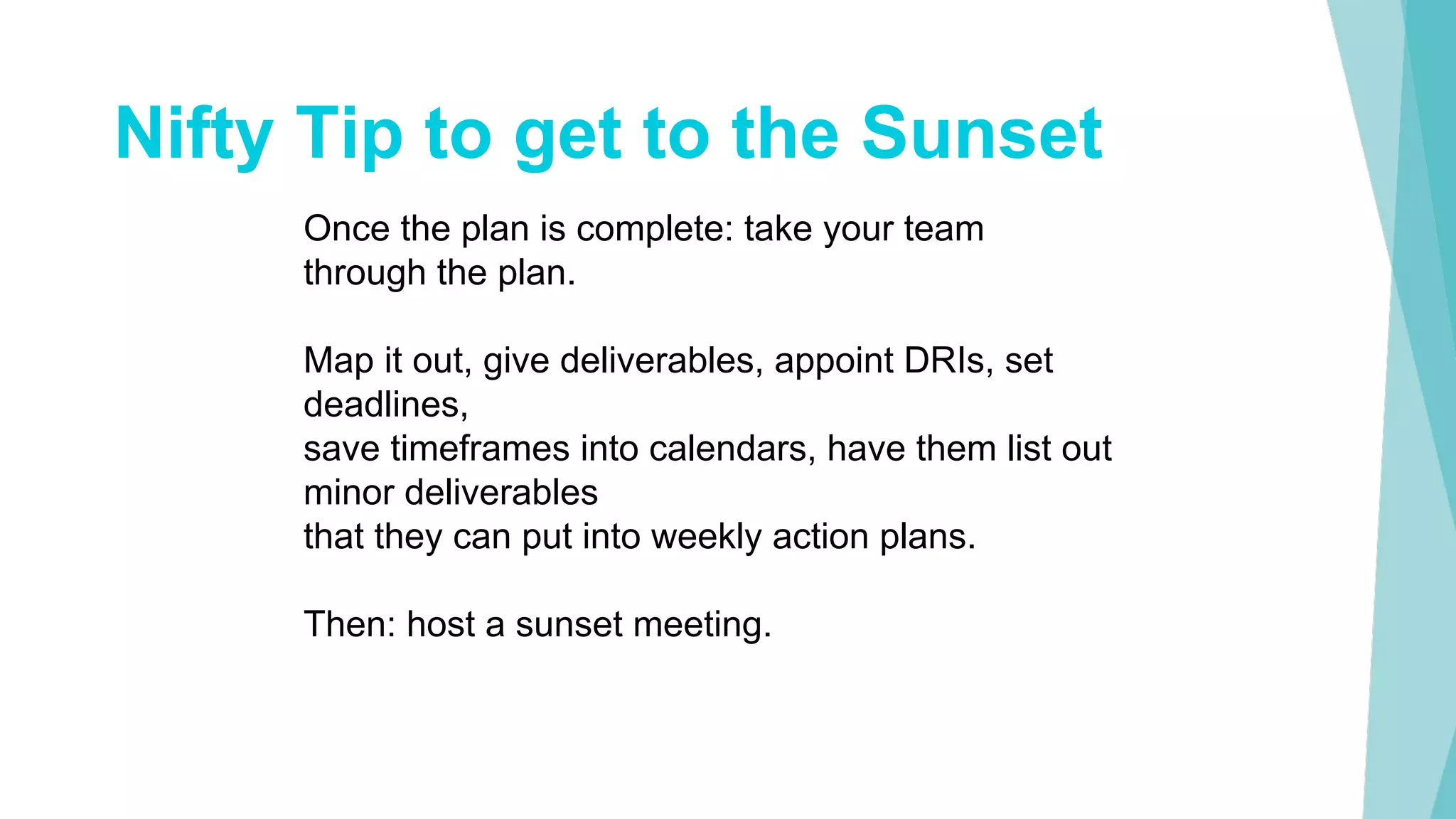 Nifty Tip to get to the Sunset
Once the plan is complete: take your team
through the plan.
Map it out, give deliverables, appoint DRIs, set
deadlines,
save timeframes into calendars, have them list out
minor deliverables
that they can put into weekly action plans.
Then: host a sunset meeting.
 