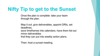 Nifty Tip to get to the Sunset
Once the plan is complete: take your team
through the plan.
Map it out, give deliverables, appoint DRIs, set
deadlines,
save timeframes into calendars, have them list out
minor deliverables
that they can put into weekly action plans.
Then: host a sunset meeting.
 