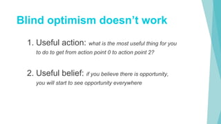 1. Useful action: what is the most useful thing for you
to do to get from action point 0 to action point 2?
2. Useful belief: if you believe there is opportunity,
you will start to see opportunity everywhere
Blind optimism doesn’t work
 