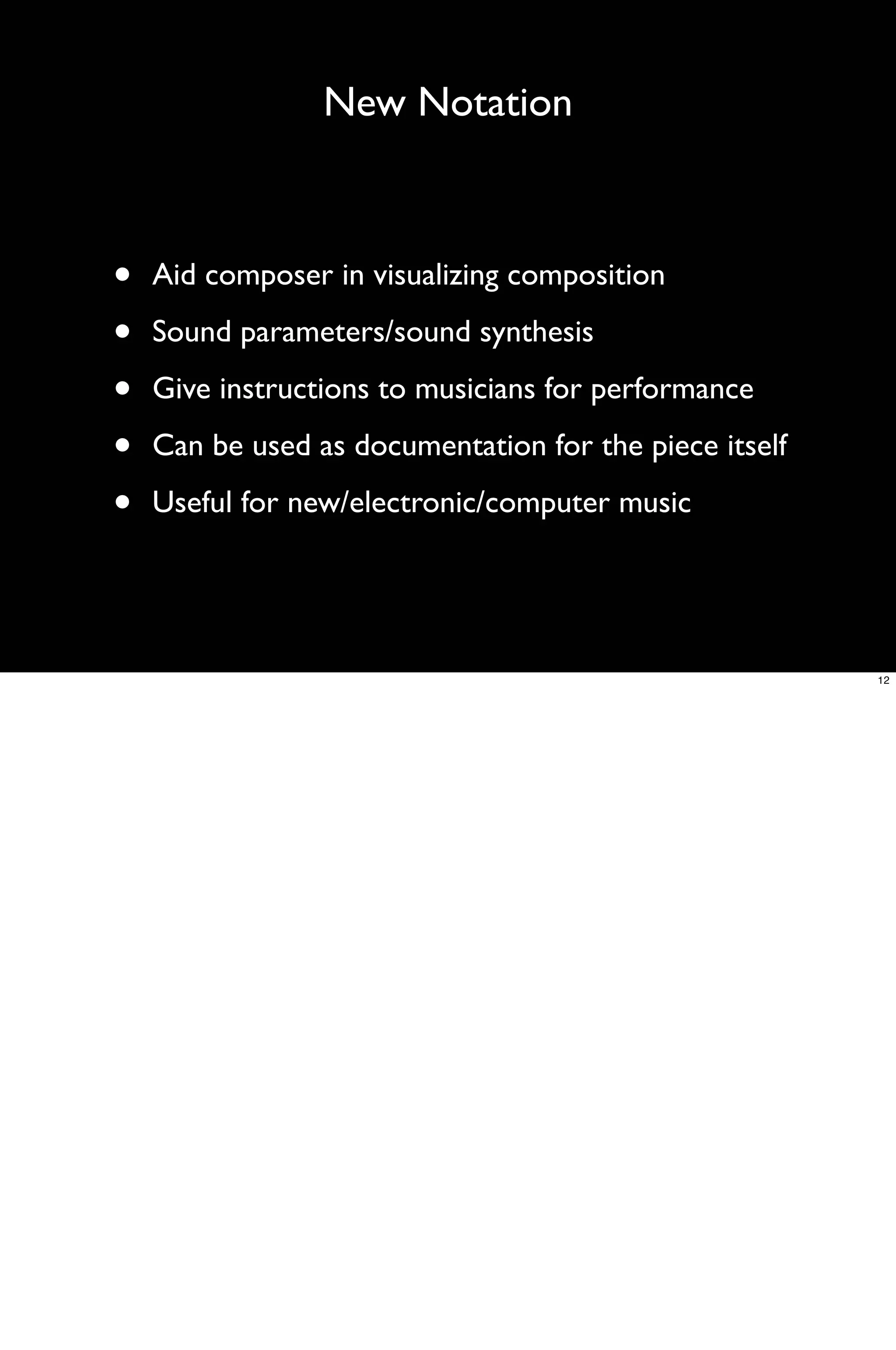 New Notation



•   Aid composer in visualizing composition

•   Sound parameters/sound synthesis

•   Give instructions to musicians for performance

•   Can be used as documentation for the piece itself

•   Useful for new/electronic/computer music




                                                        12
 