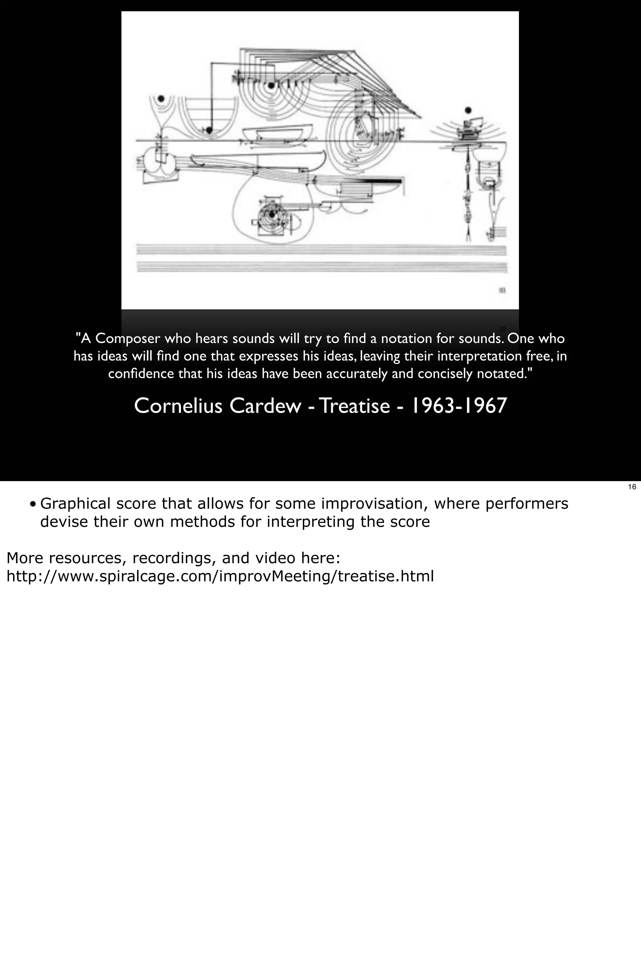 "A Composer who hears sounds will try to ﬁnd a notation for sounds. One who
        has ideas will ﬁnd one that expresses his ideas, leaving their interpretation free, in
              conﬁdence that his ideas have been accurately and concisely notated."

                  Cornelius Cardew - Treatise - 1963-1967


                                                                                                 16

  • Graphical score that allows for some improvisation, where performers
    devise their own methods for interpreting the score

More resources, recordings, and video here:
http://www.spiralcage.com/improvMeeting/treatise.html
 