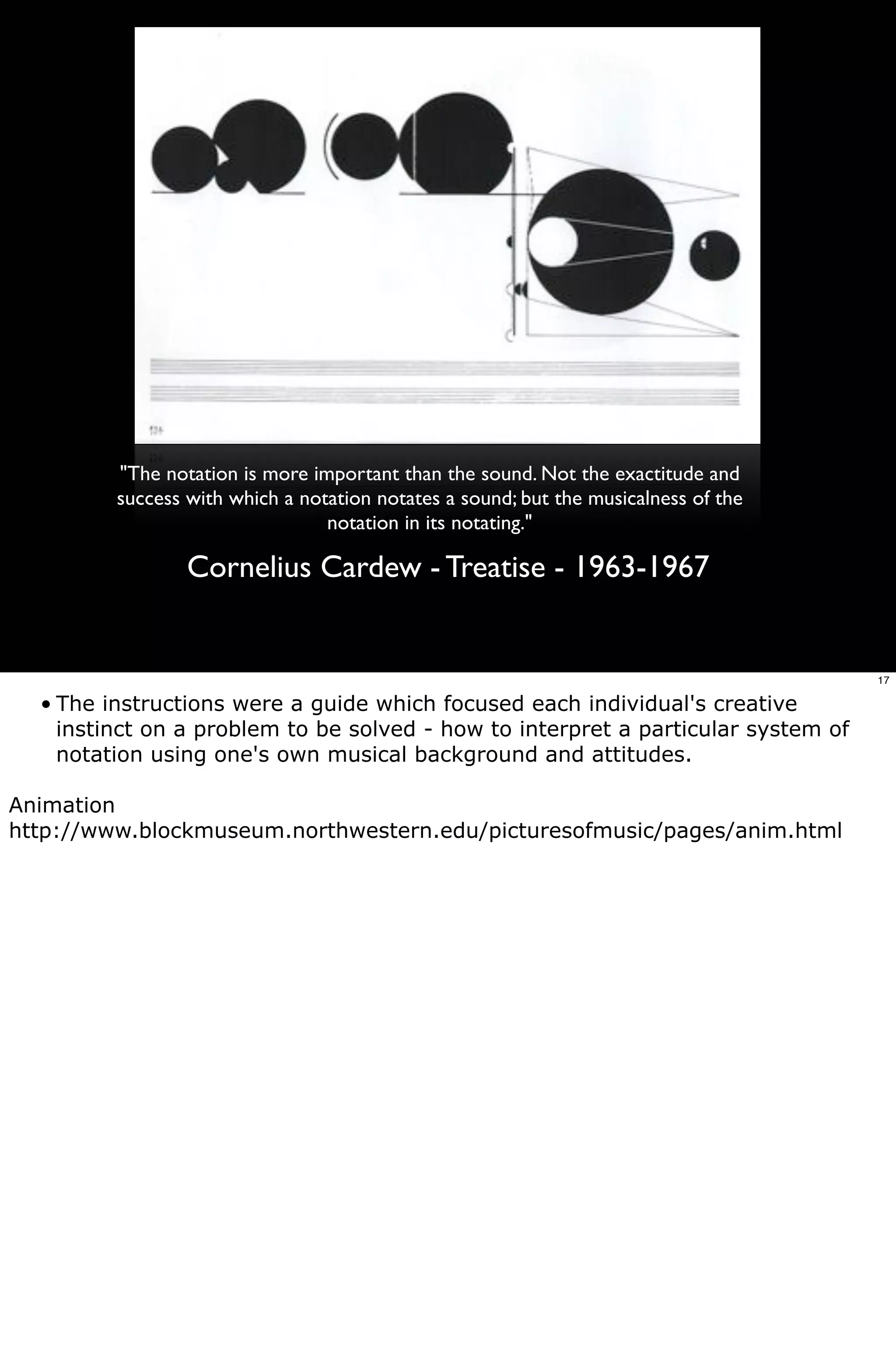 "The notation is more important than the sound. Not the exactitude and
         success with which a notation notates a sound; but the musicalness of the
                                 notation in its notating."

                 Cornelius Cardew - Treatise - 1963-1967


                                                                                     17

  • The instructions were a guide which focused each individual's creative
    instinct on a problem to be solved - how to interpret a particular system of
    notation using one's own musical background and attitudes.

Animation
http://www.blockmuseum.northwestern.edu/picturesofmusic/pages/anim.html
 