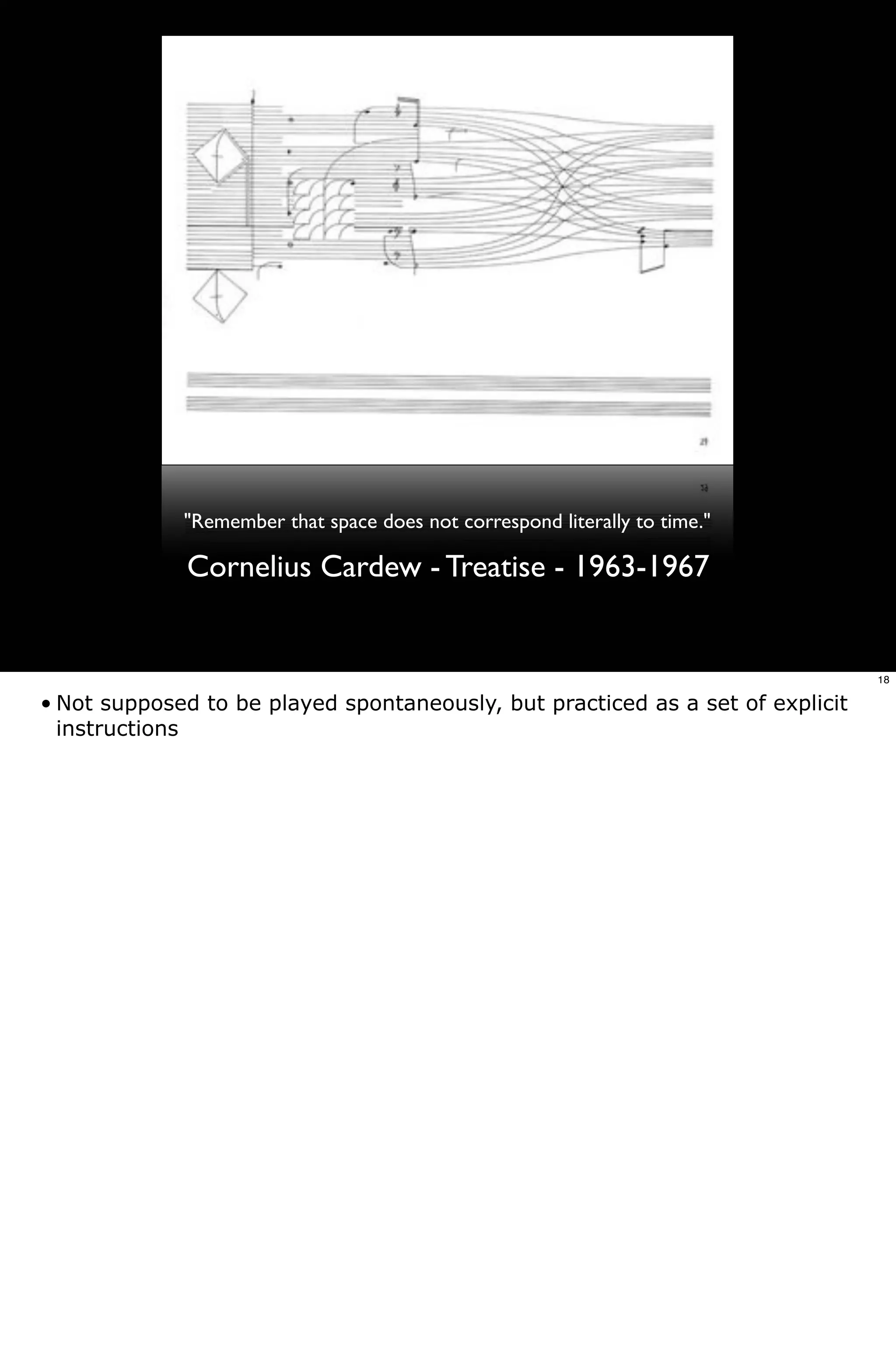 "Remember that space does not correspond literally to time."

             Cornelius Cardew - Treatise - 1963-1967


                                                                                18

• Not supposed to be played spontaneously, but practiced as a set of explicit
  instructions
 