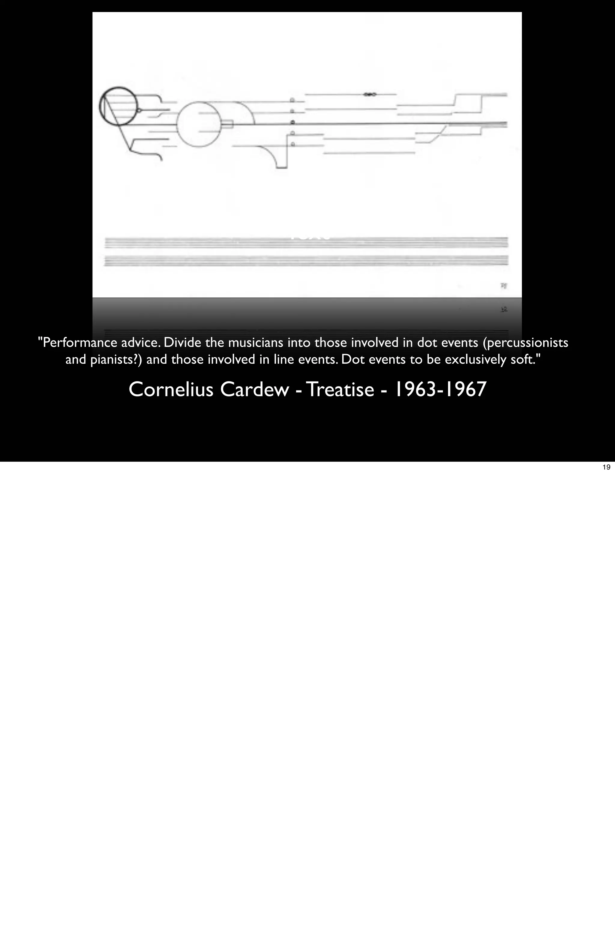 Text



"Performance advice. Divide the musicians into those involved in dot events (percussionists
     and pianists?) and those involved in line events. Dot events to be exclusively soft."

               Cornelius Cardew - Treatise - 1963-1967


                                                                                              19
 