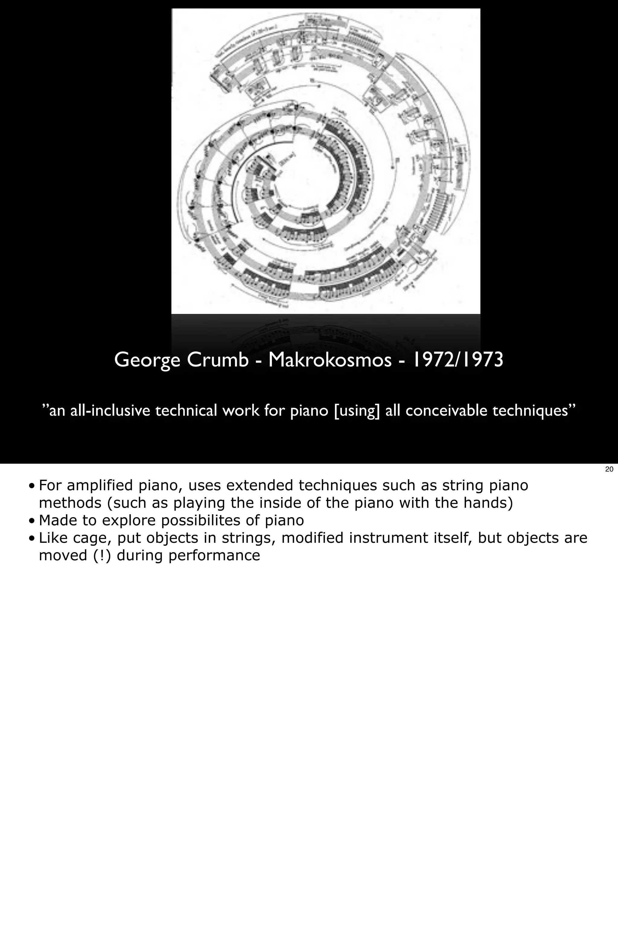 George Crumb - Makrokosmos - 1972/1973

  ”an all-inclusive technical work for piano [using] all conceivable techniques”


                                                                                   20

• For amplified piano, uses extended techniques such as string piano
  methods (such as playing the inside of the piano with the hands)
• Made to explore possibilites of piano
• Like cage, put objects in strings, modified instrument itself, but objects are
  moved (!) during performance
 