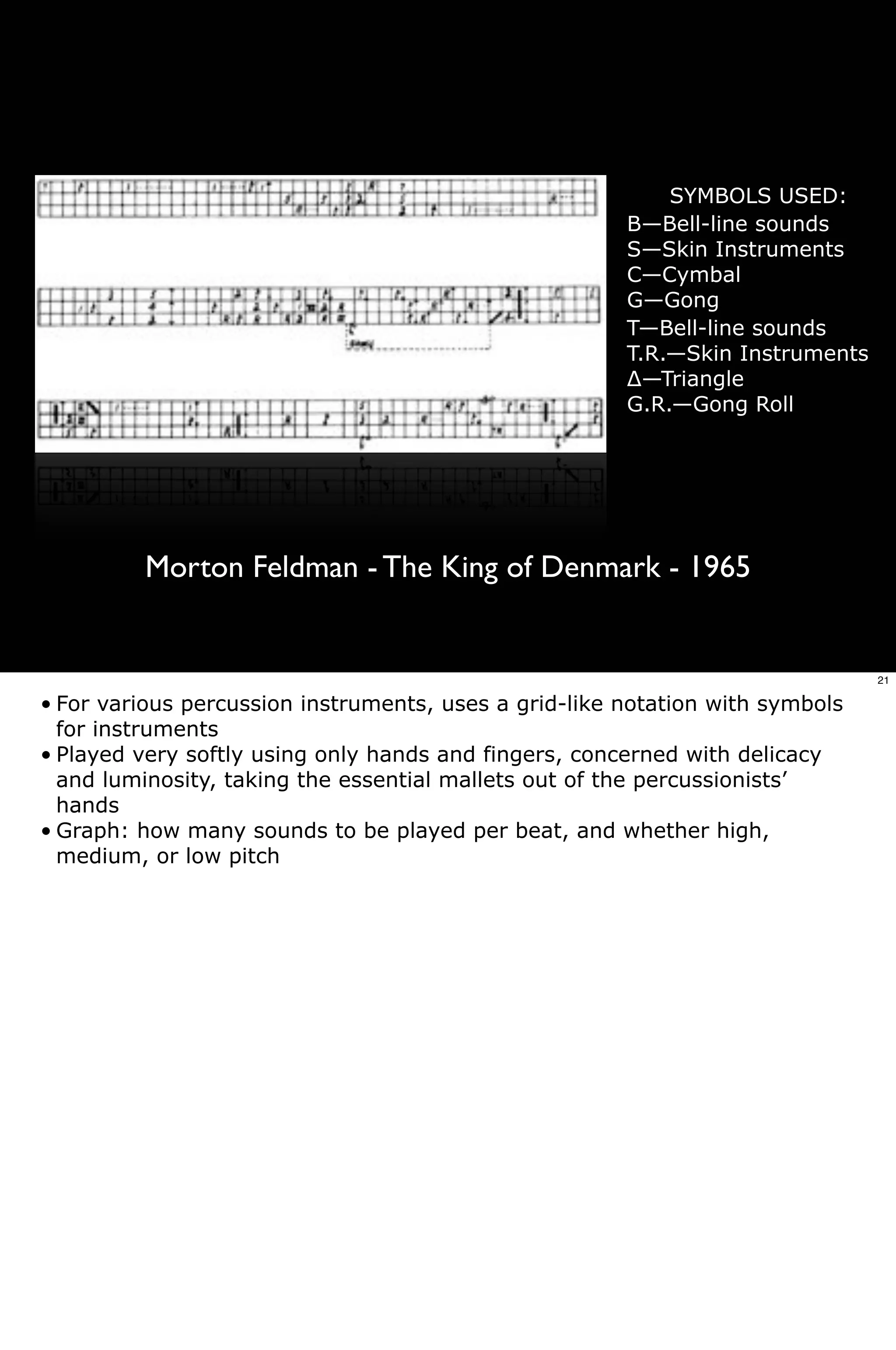 SYMBOLS USED:
                                                       B—Bell-line sounds
                                                       S—Skin Instruments
                                                       C—Cymbal
                                                       G—Gong
                                                       T—Bell-line sounds
                                                       T.R.—Skin Instruments
                                                       !—Triangle
                                                       G.R.—Gong Roll




         Morton Feldman - The King of Denmark - 1965


                                                                               21

• For various percussion instruments, uses a grid-like notation with symbols
  for instruments
• Played very softly using only hands and fingers, concerned with delicacy
  and luminosity, taking the essential mallets out of the percussionists’
  hands
• Graph: how many sounds to be played per beat, and whether high,
  medium, or low pitch
 
