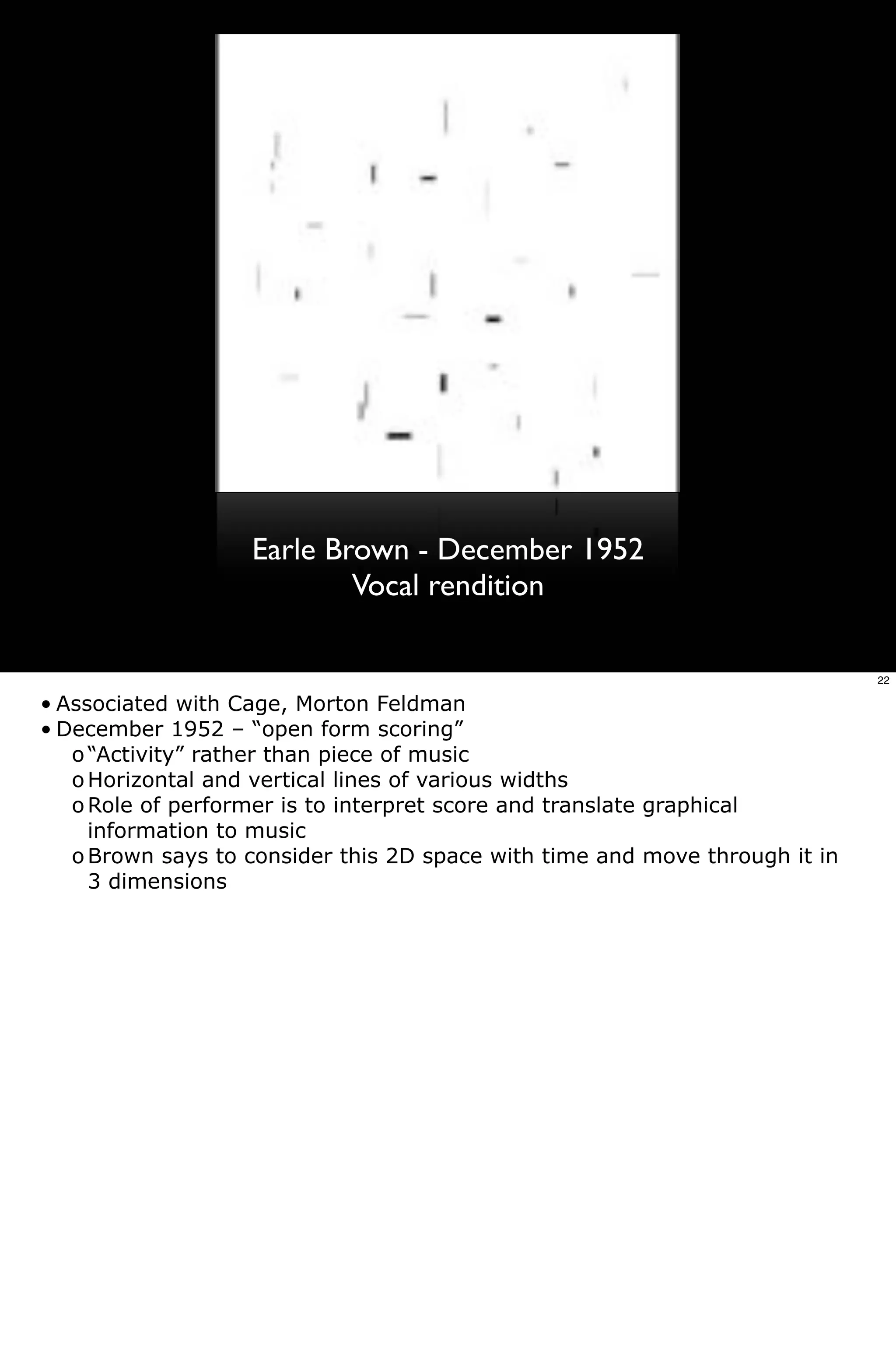 Earle Brown - December 1952
                           Vocal rendition

                                                                             22

• Associated with Cage, Morton Feldman
• December 1952 – “open form scoring”
   o “Activity” rather than piece of music
   o Horizontal and vertical lines of various widths
   o Role of performer is to interpret score and translate graphical
     information to music
   o Brown says to consider this 2D space with time and move through it in
     3 dimensions
 