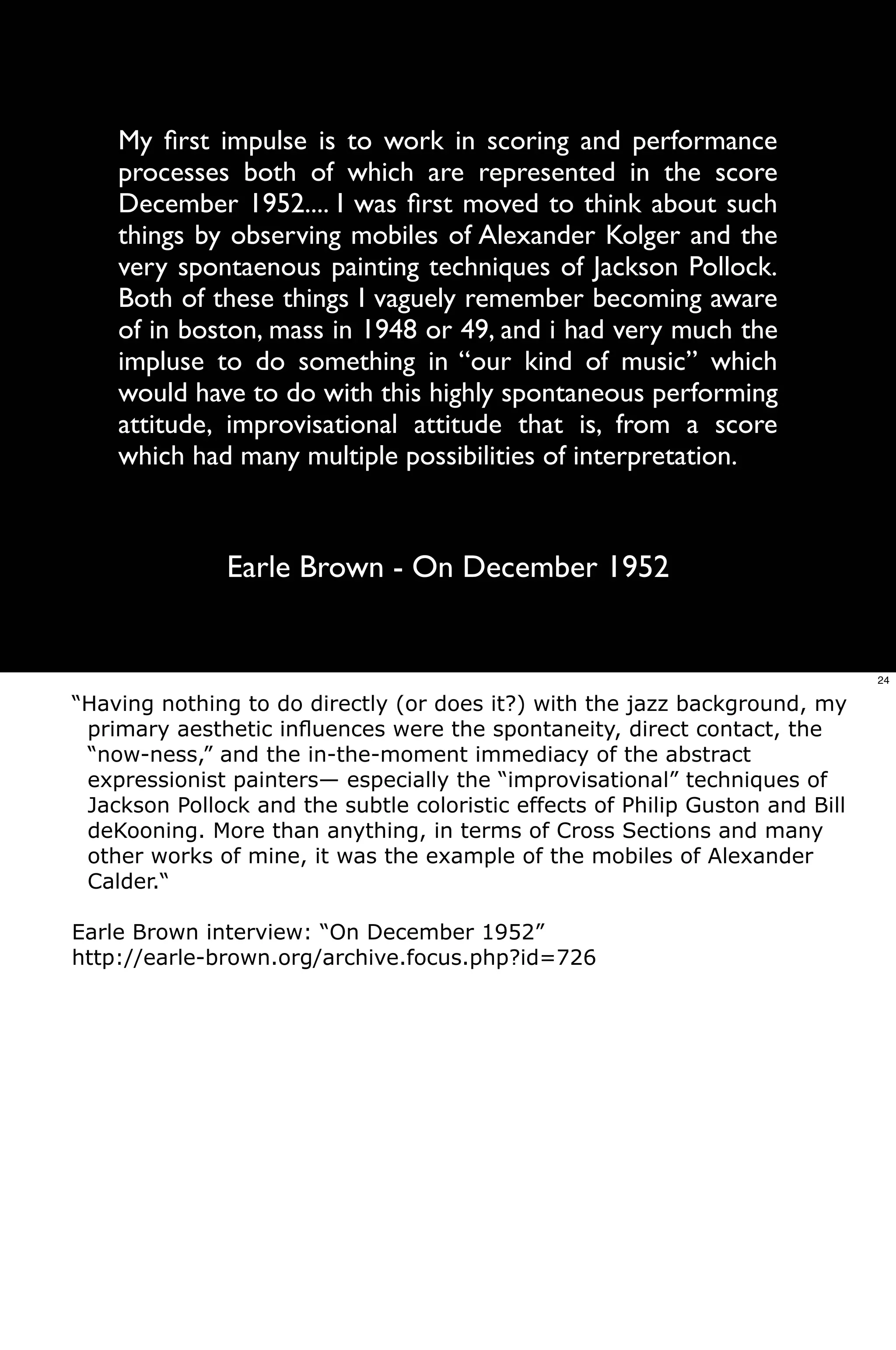 My ﬁrst impulse is to work in scoring and performance
    processes both of which are represented in the score
    December 1952.... I was ﬁrst moved to think about such
    things by observing mobiles of Alexander Kolger and the
    very spontaenous painting techniques of Jackson Pollock.
    Both of these things I vaguely remember becoming aware
    of in boston, mass in 1948 or 49, and i had very much the
    impluse to do something in “our kind of music” which
    would have to do with this highly spontaneous performing
    attitude, improvisational attitude that is, from a score
    which had many multiple possibilities of interpretation.



               Earle Brown - On December 1952


                                                                               24

“Having nothing to do directly (or does it?) with the jazz background, my
 primary aesthetic inﬂuences were the spontaneity, direct contact, the
 “now-ness,” and the in-the-moment immediacy of the abstract
 expressionist painters— especially the “improvisational” techniques of
 Jackson Pollock and the subtle coloristic effects of Philip Guston and Bill
 deKooning. More than anything, in terms of Cross Sections and many
 other works of mine, it was the example of the mobiles of Alexander
 Calder.“

Earle Brown interview: “On December 1952”
http://earle-brown.org/archive.focus.php?id=726
 