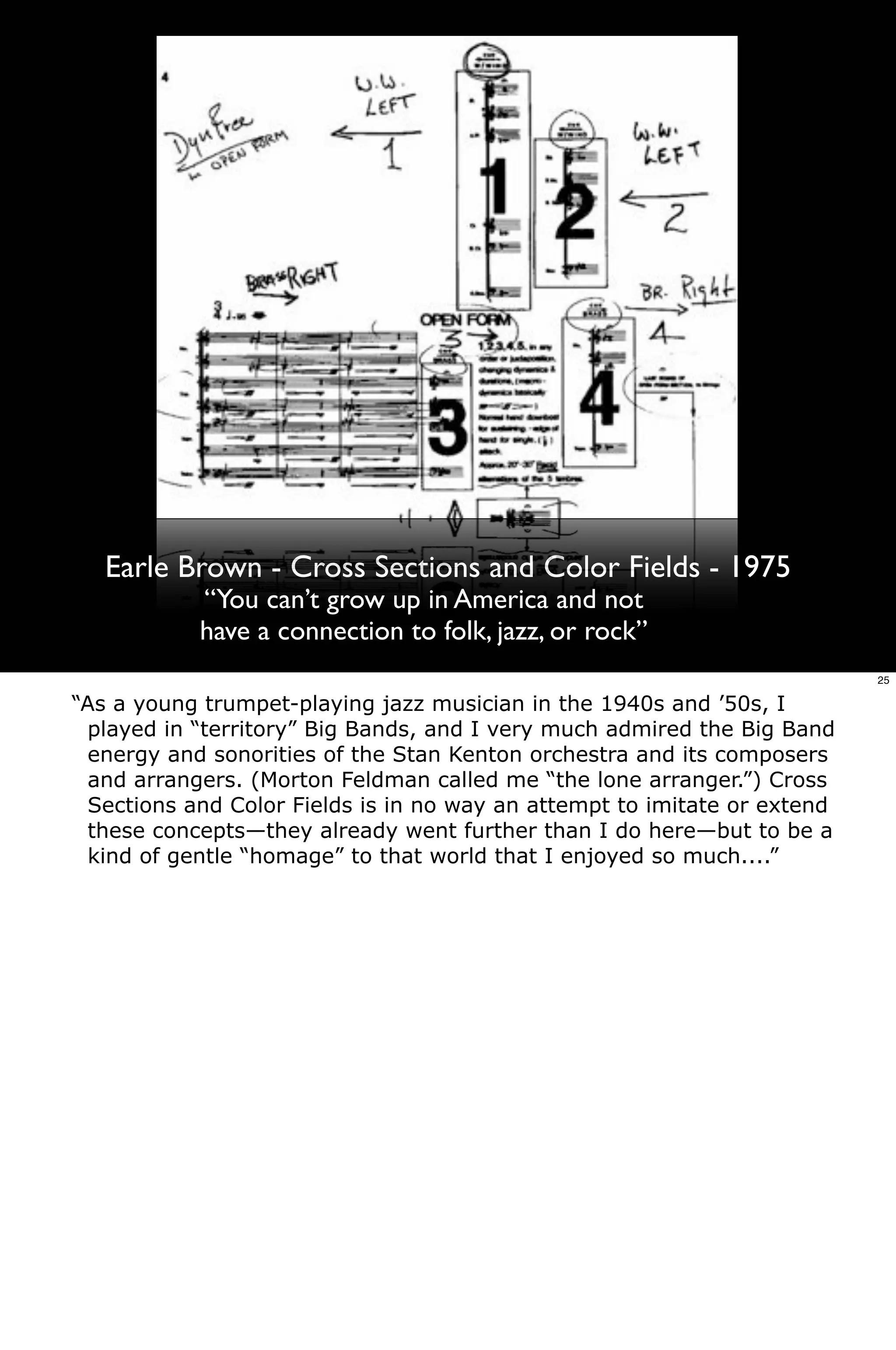 Earle Brown - Cross Sections and Color Fields - 1975
           “You can’t grow up in America and not
           have a connection to folk, jazz, or rock”
                                                                          25

“As a young trumpet-playing jazz musician in the 1940s and ’50s, I
 played in “territory” Big Bands, and I very much admired the Big Band
 energy and sonorities of the Stan Kenton orchestra and its composers
 and arrangers. (Morton Feldman called me “the lone arranger.”) Cross
 Sections and Color Fields is in no way an attempt to imitate or extend
 these concepts—they already went further than I do here—but to be a
 kind of gentle “homage” to that world that I enjoyed so much....”
 