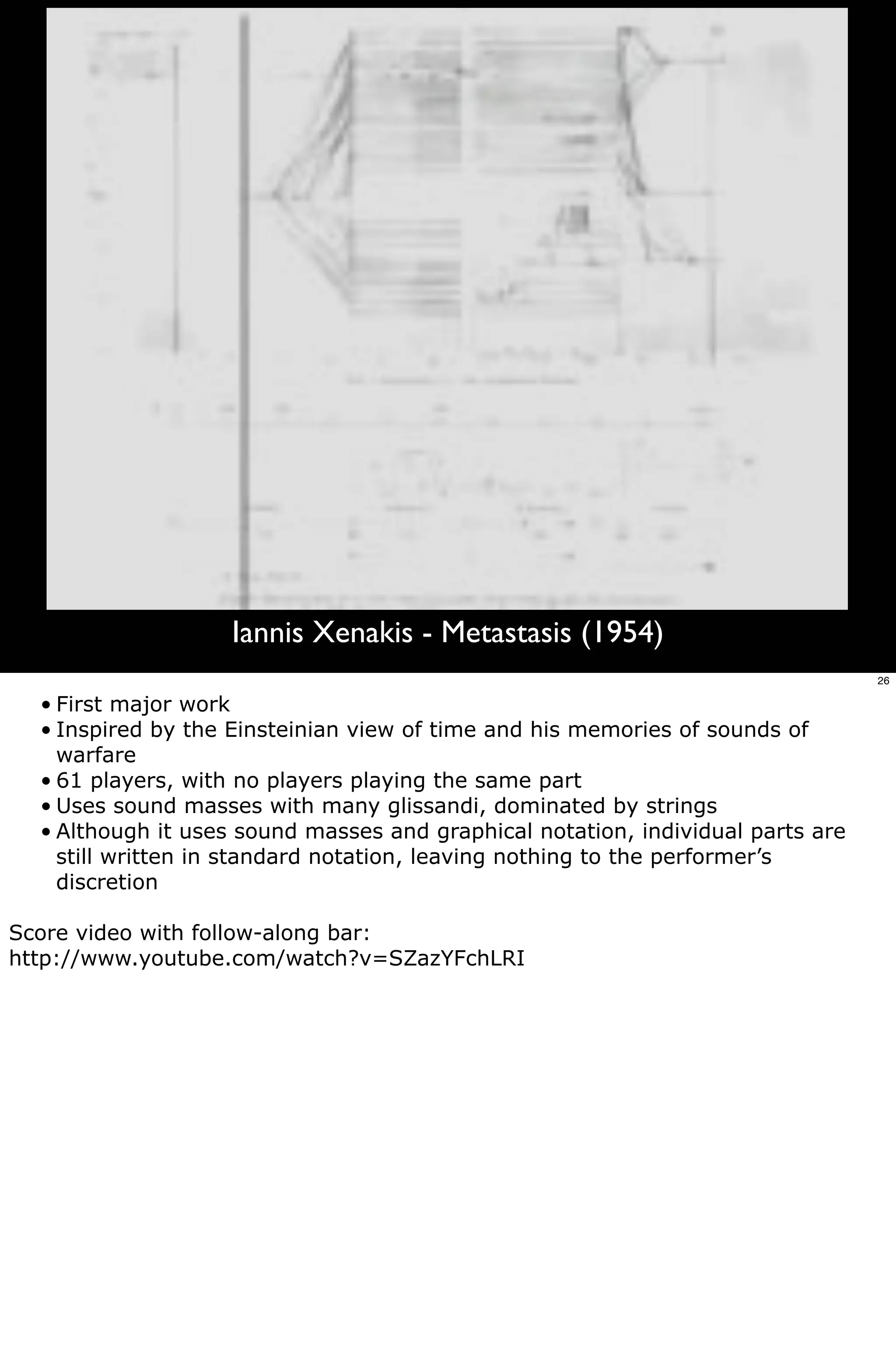 Iannis Xenakis - Metastasis (1954)
                                                                                 26

  • First major work
  • Inspired by the Einsteinian view of time and his memories of sounds of
    warfare
  • 61 players, with no players playing the same part
  • Uses sound masses with many glissandi, dominated by strings
  • Although it uses sound masses and graphical notation, individual parts are
    still written in standard notation, leaving nothing to the performer’s
    discretion

Score video with follow-along bar:
http://www.youtube.com/watch?v=SZazYFchLRI
 