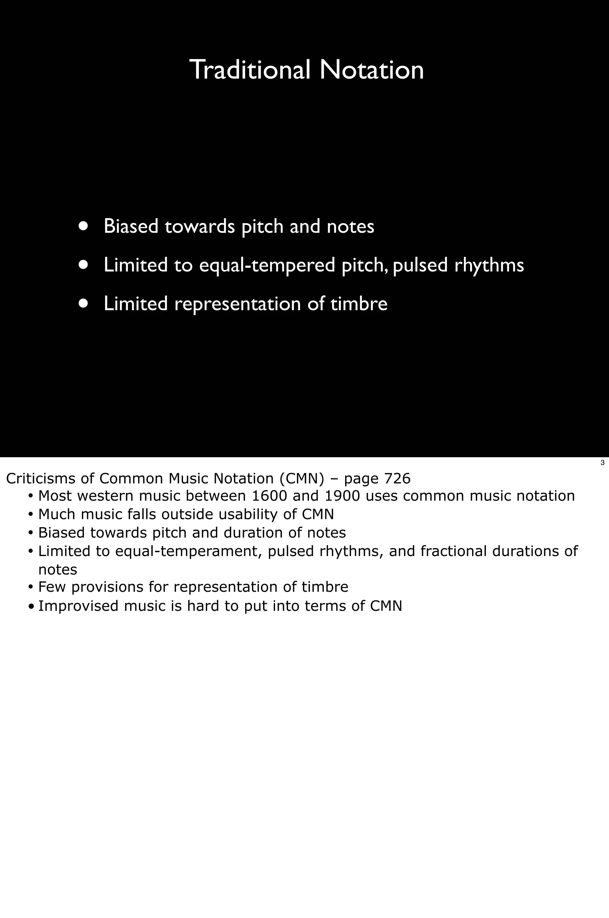 Traditional Notation




         •   Biased towards pitch and notes

         •   Limited to equal-tempered pitch, pulsed rhythms

         •   Limited representation of timbre




                                                                                  3

Criticisms of Common Music Notation (CMN) – page 726
   •! Most western music between 1600 and 1900 uses common music notation
   •! Much music falls outside usability of CMN
   •! Biased towards pitch and duration of notes
   •! Limited to equal-temperament, pulsed rhythms, and fractional durations of
      notes
   •! Few provisions for representation of timbre
   • Improvised music is hard to put into terms of CMN
 