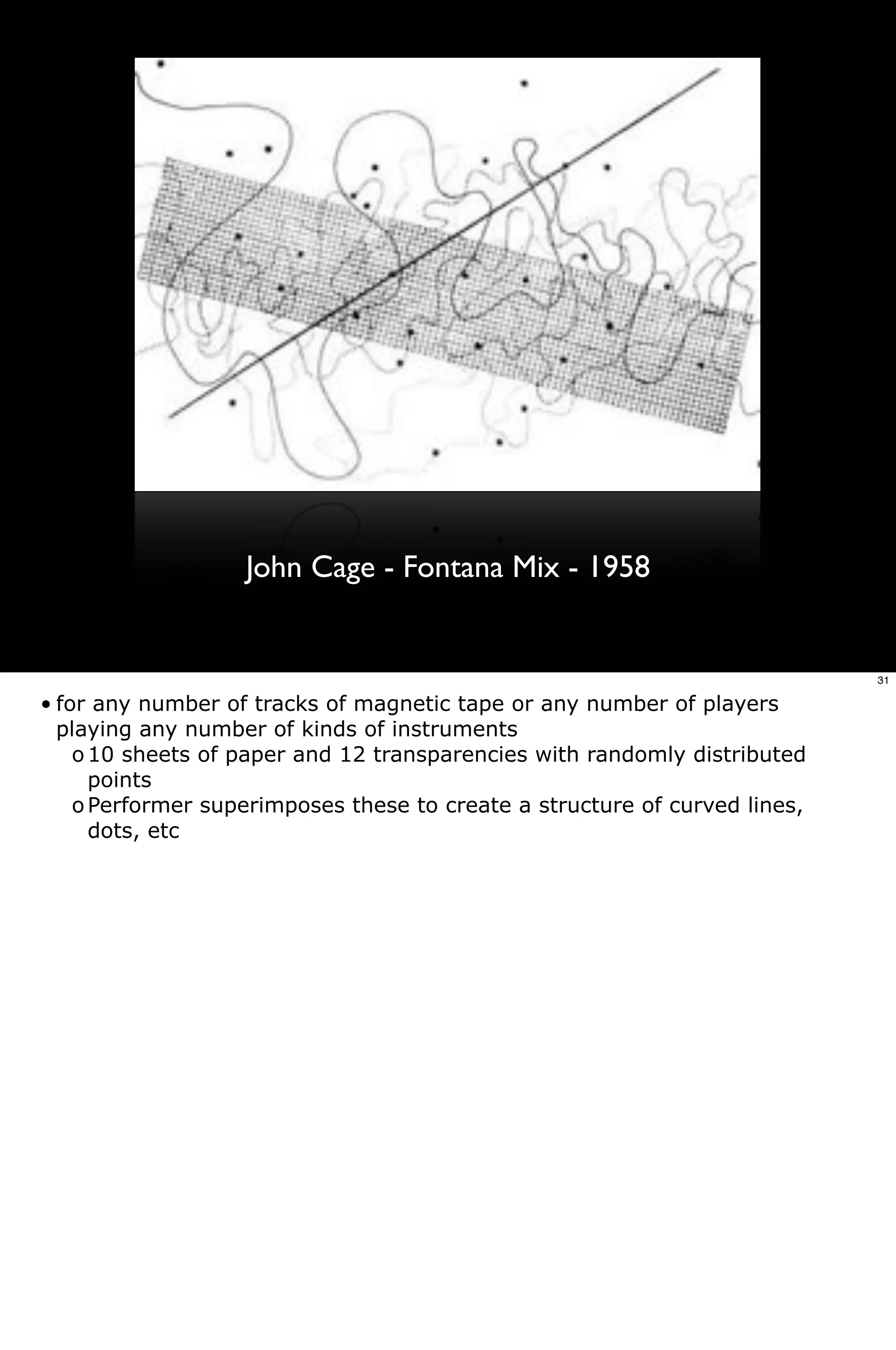 John Cage - Fontana Mix - 1958


                                                                            31

• for any number of tracks of magnetic tape or any number of players
  playing any number of kinds of instruments
    o 10 sheets of paper and 12 transparencies with randomly distributed
      points
    o Performer superimposes these to create a structure of curved lines,
      dots, etc
 