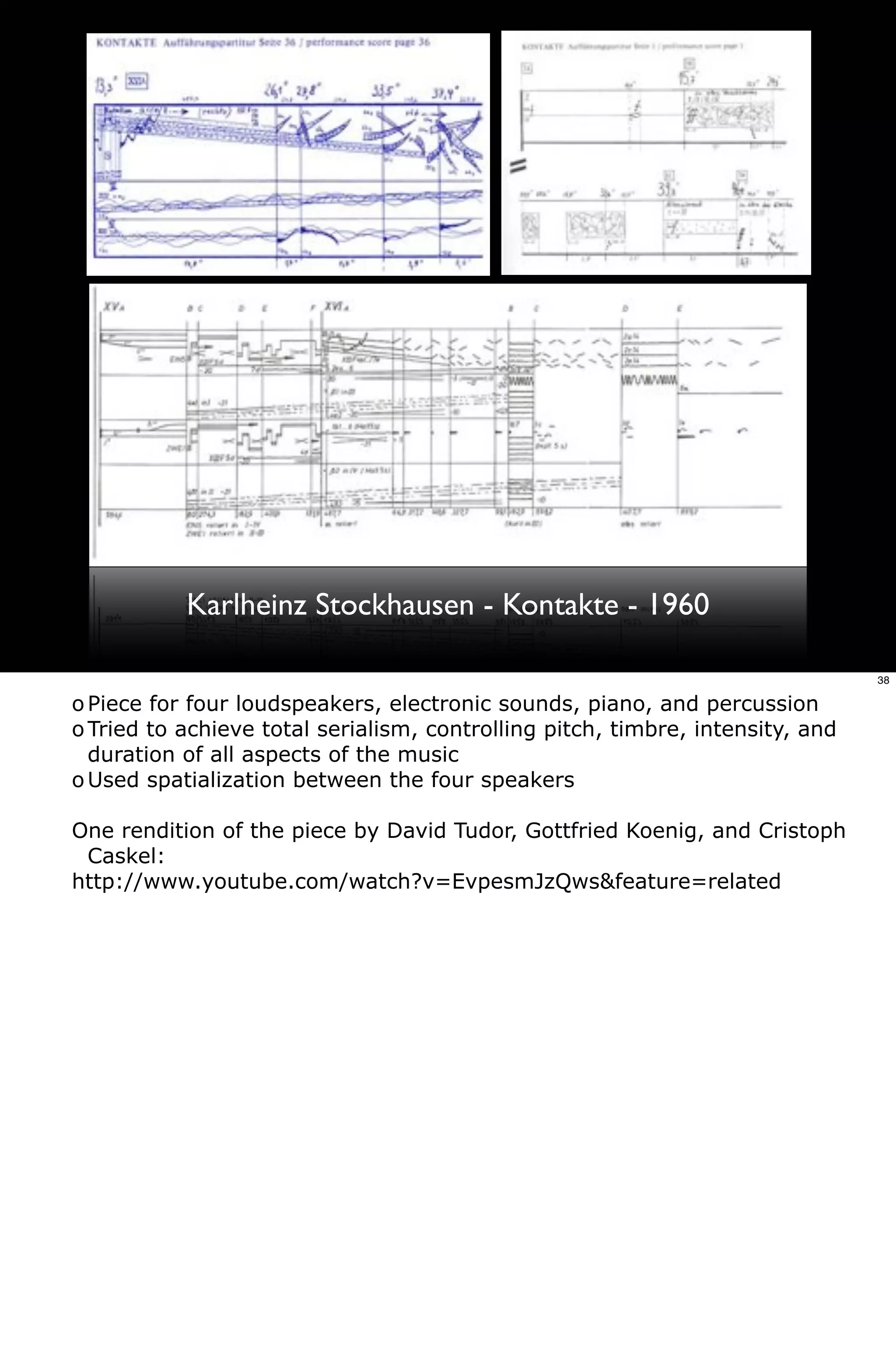 Karlheinz Stockhausen - Kontakte - 1960

                                                                                38

o Piece for four loudspeakers, electronic sounds, piano, and percussion
o Tried to achieve total serialism, controlling pitch, timbre, intensity, and
  duration of all aspects of the music
o Used spatialization between the four speakers

One rendition of the piece by David Tudor, Gottfried Koenig, and Cristoph
 Caskel:
http://www.youtube.com/watch?v=EvpesmJzQws&feature=related
 