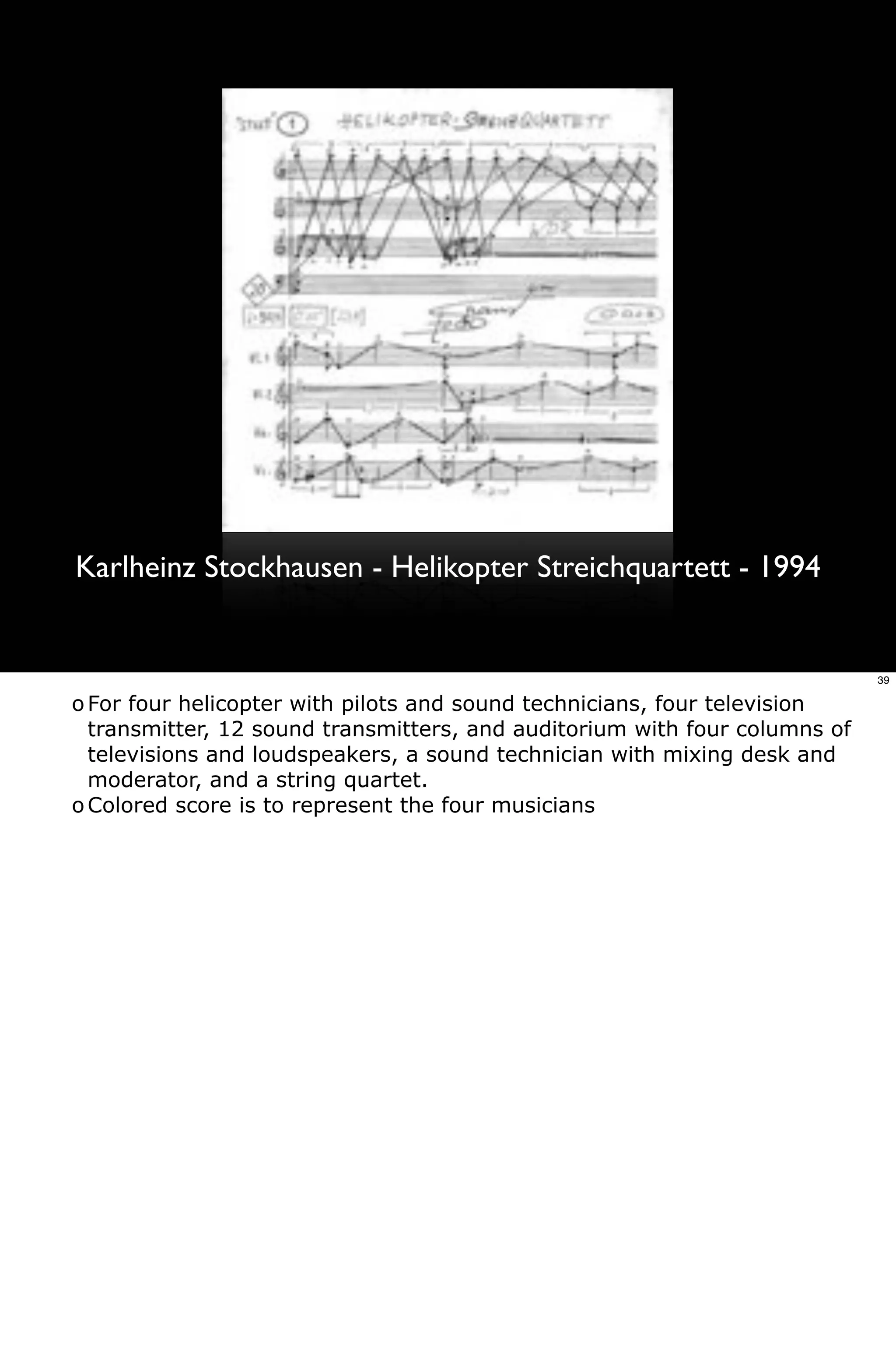 Karlheinz Stockhausen - Helikopter Streichquartett - 1994


                                                                            39

o For four helicopter with pilots and sound technicians, four television
  transmitter, 12 sound transmitters, and auditorium with four columns of
  televisions and loudspeakers, a sound technician with mixing desk and
  moderator, and a string quartet.
o Colored score is to represent the four musicians
 