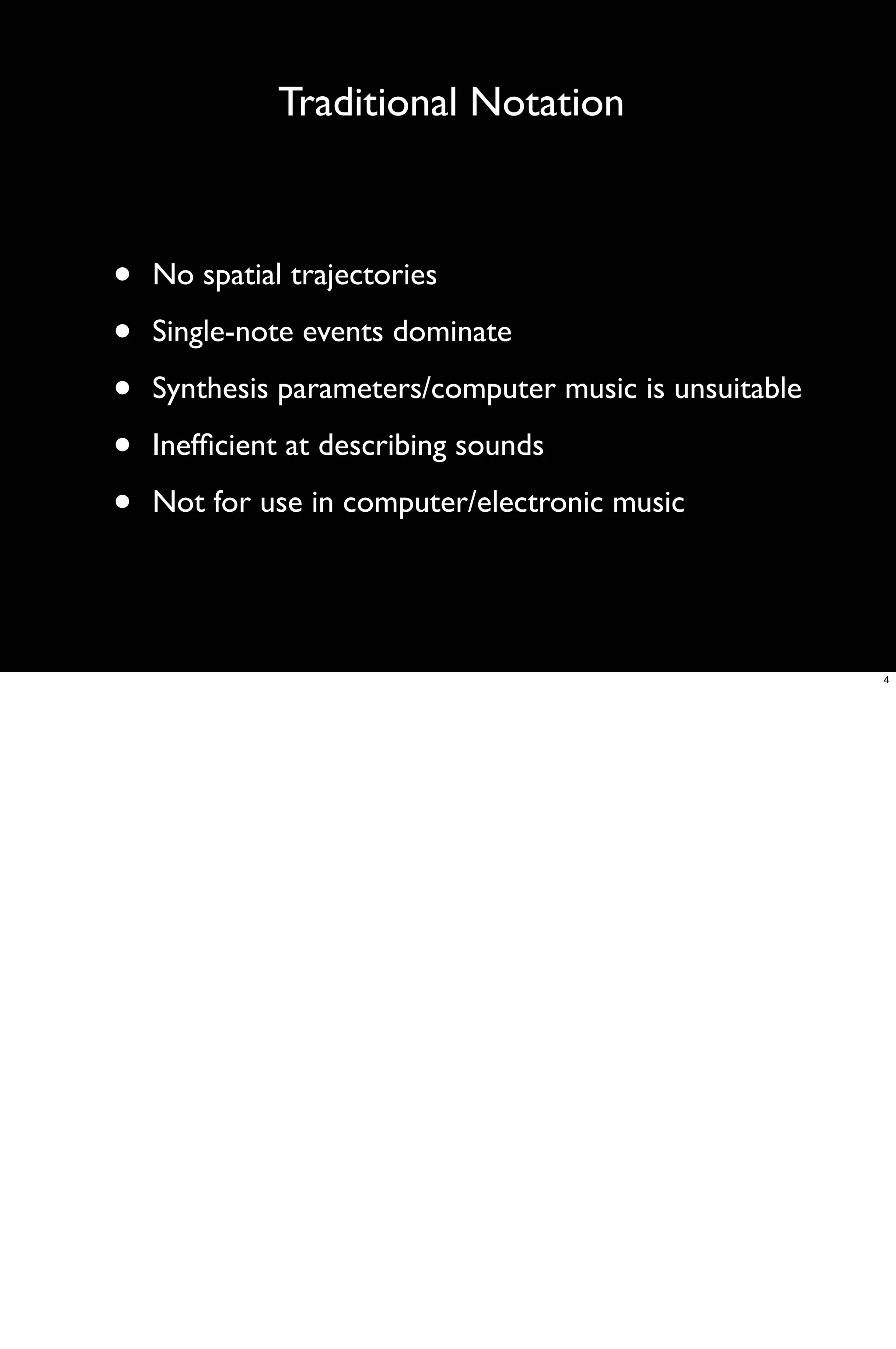 Traditional Notation



•   No spatial trajectories

•   Single-note events dominate

•   Synthesis parameters/computer music is unsuitable

•   Inefﬁcient at describing sounds

•   Not for use in computer/electronic music




                                                        4
 