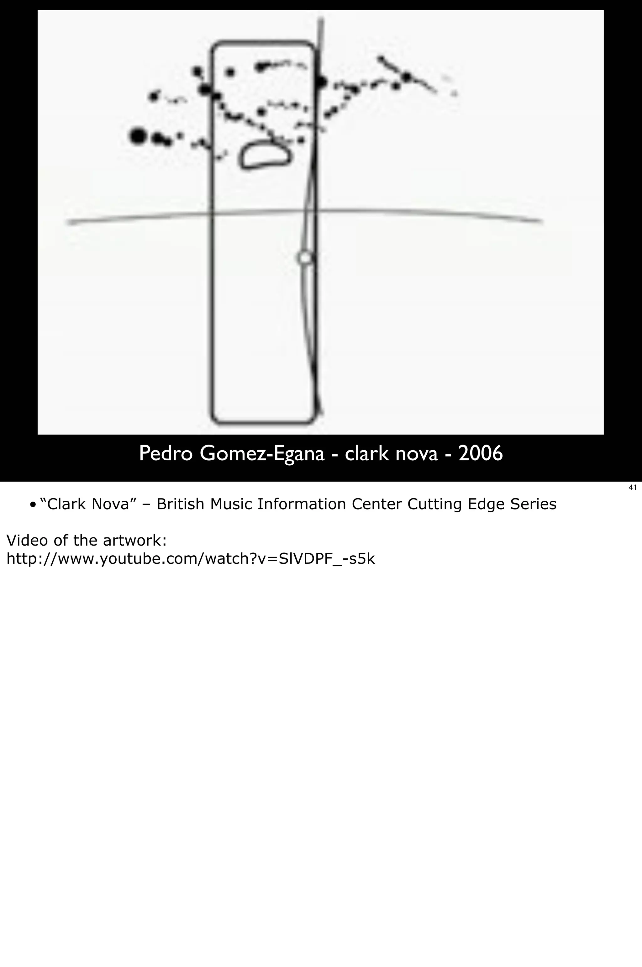 Pedro Gomez-Egana - clark nova - 2006
                                                                          41

  • “Clark Nova” – British Music Information Center Cutting Edge Series

Video of the artwork:
http://www.youtube.com/watch?v=SlVDPF_-s5k
 