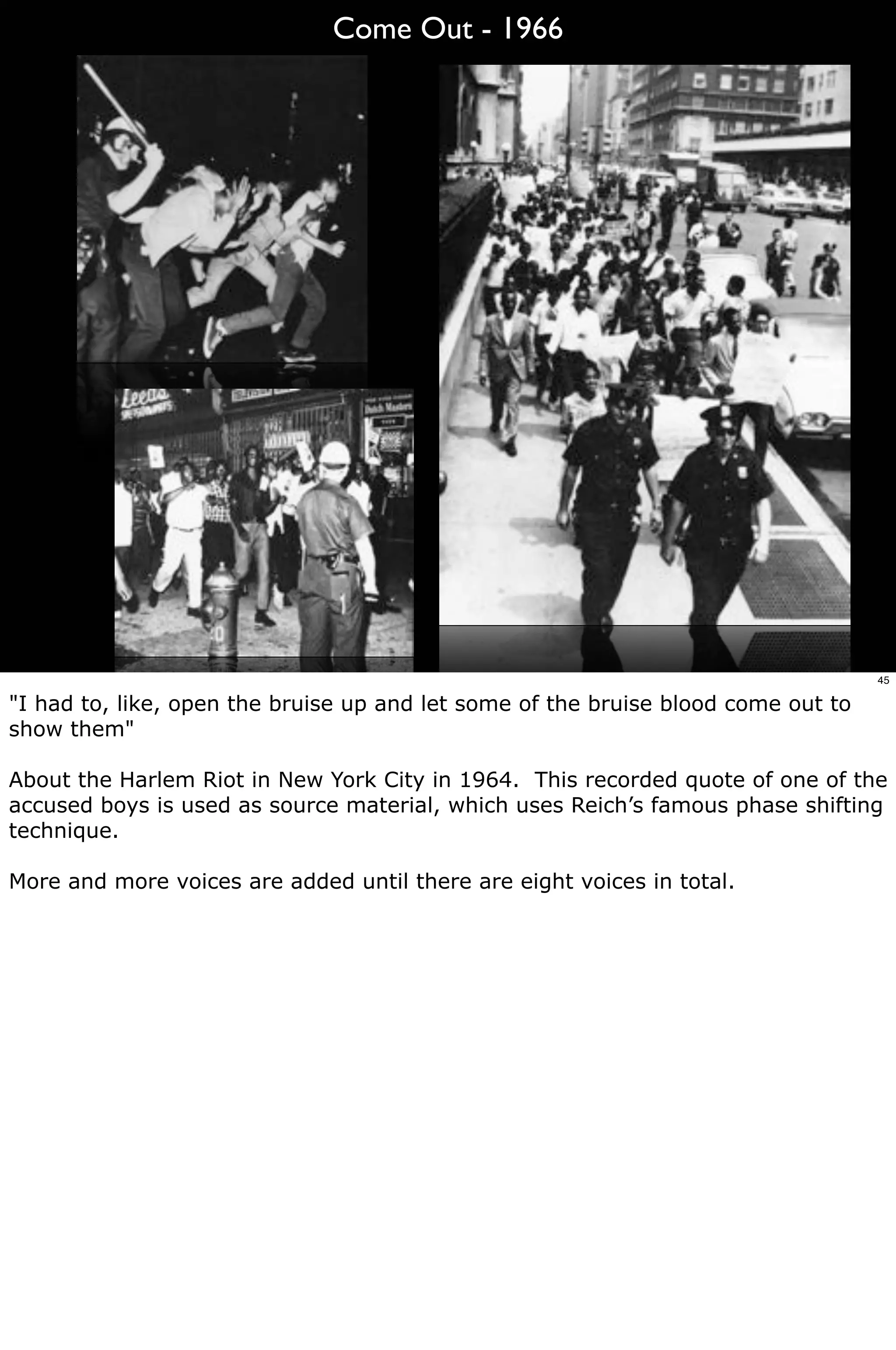 Come Out - 1966




                                                                                   45

"I had to, like, open the bruise up and let some of the bruise blood come out to
show them"

About the Harlem Riot in New York City in 1964. This recorded quote of one of the
accused boys is used as source material, which uses Reich’s famous phase shifting
technique.

More and more voices are added until there are eight voices in total.
 