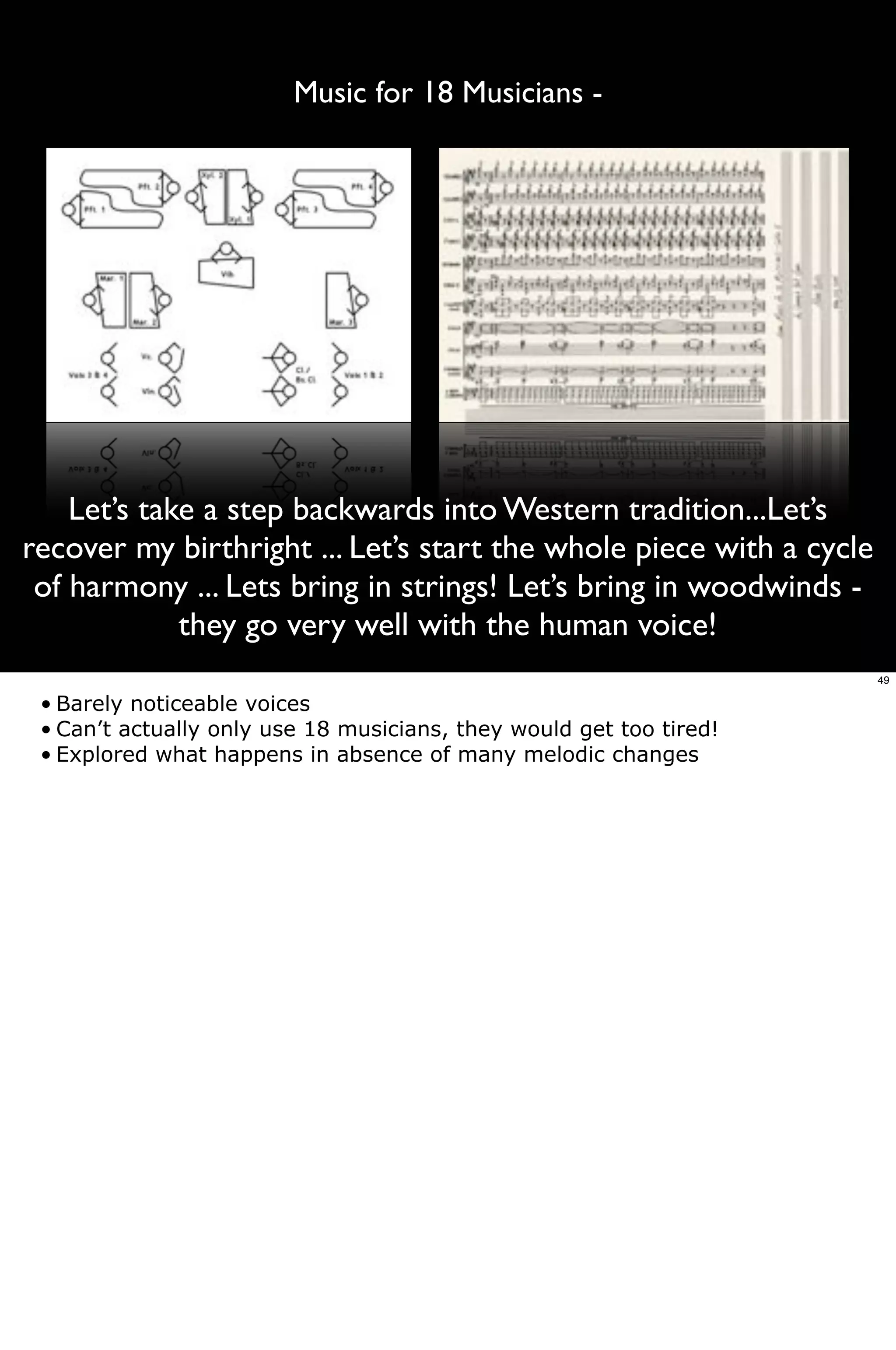 Music for 18 Musicians -




    Let’s take a step backwards into Western tradition...Let’s
recover my birthright ... Let’s start the whole piece with a cycle
 of harmony ... Lets bring in strings! Let’s bring in woodwinds -
             they go very well with the human voice!
                                                                     49

 • Barely noticeable voices
 • Can’t actually only use 18 musicians, they would get too tired!
 • Explored what happens in absence of many melodic changes
 
