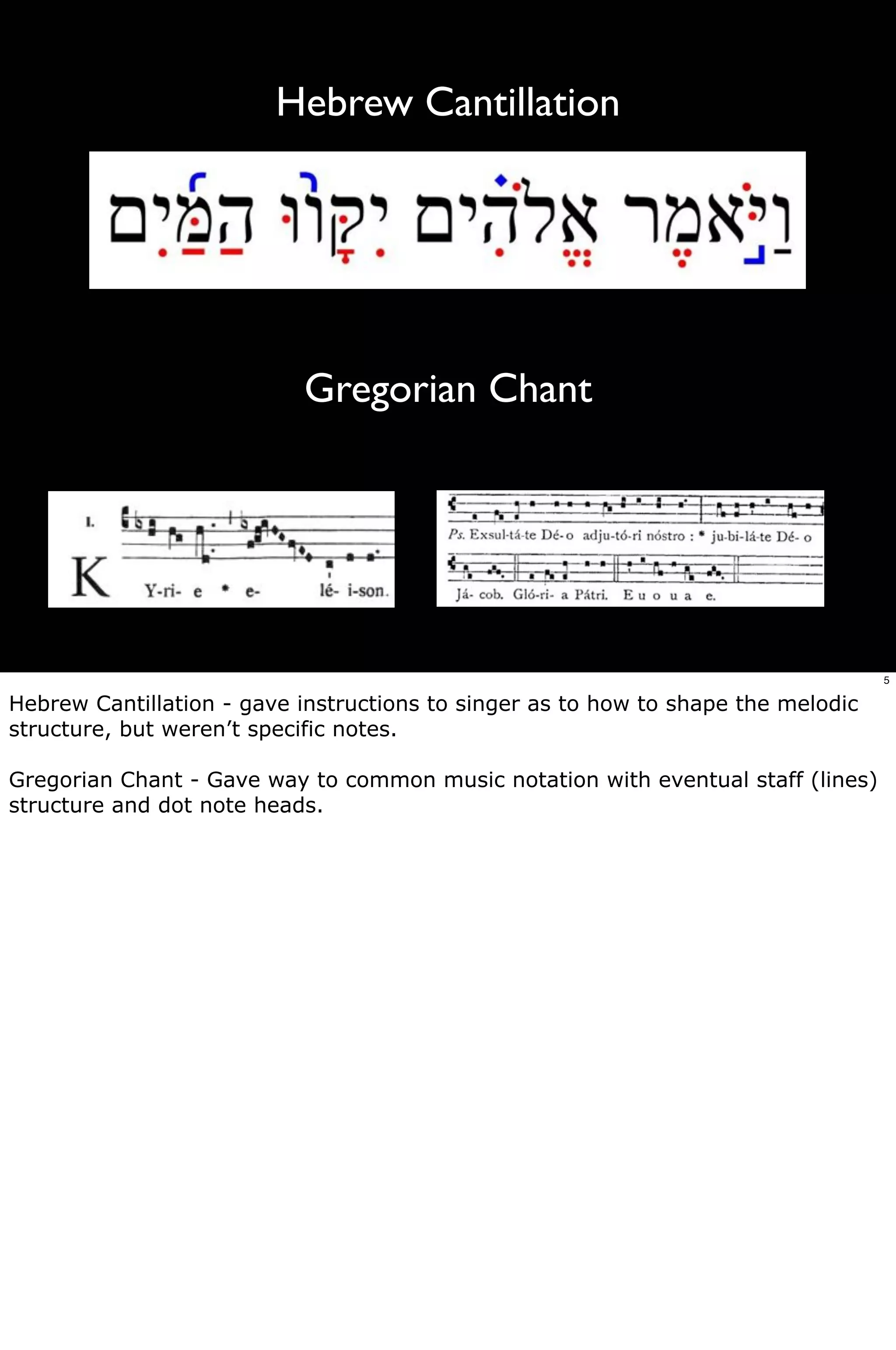 Hebrew Cantillation




                           Gregorian Chant




                                                                                   5

Hebrew Cantillation - gave instructions to singer as to how to shape the melodic
structure, but weren’t specific notes.

Gregorian Chant - Gave way to common music notation with eventual staff (lines)
structure and dot note heads.
 