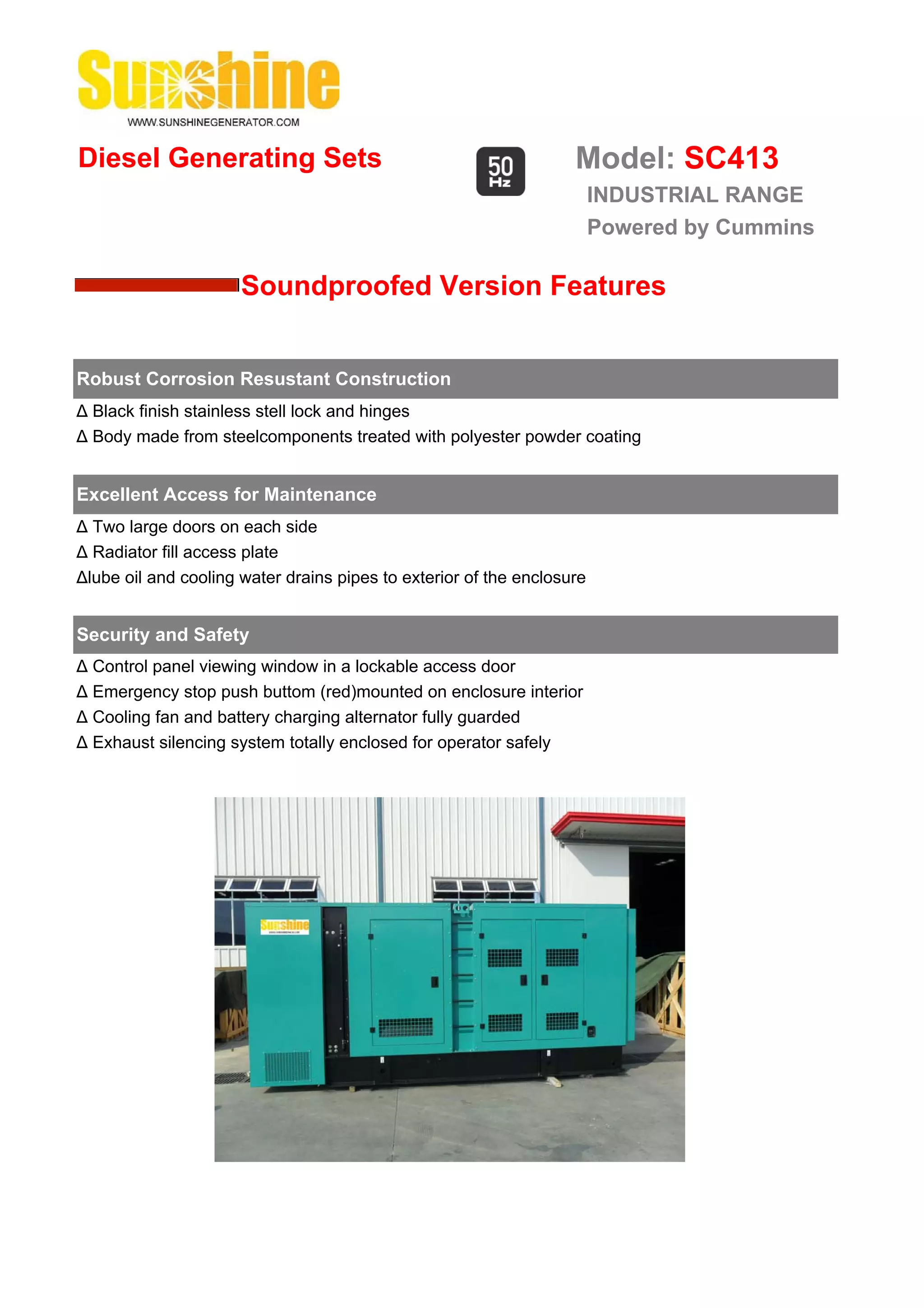 Diesel Generating Sets                                             Model: SC413
                                                                        INDUSTRIAL RANGE
                                                                        Powered by Cummins

                      Soundproofed Version Features


Robust Corrosion Resustant Construction
Δ Black finish stainless stell lock and hinges
Δ Body made from steelcomponents treated with polyester powder coating


Excellent Access for Maintenance
Δ Two large doors on each side
Δ Radiator fill access plate
Δlube oil and cooling water drains pipes to exterior of the enclosure


Security and Safety
Δ Control panel viewing window in a lockable access door
Δ Emergency stop push buttom (red)mounted on enclosure interior
Δ Cooling fan and battery charging alternator fully guarded
Δ Exhaust silencing system totally enclosed for operator safely
 