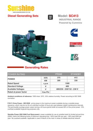 Diesel Generating Sets                                                   Model: SC413
                                                                          INDUSTRIAL RANGE
                                                                          Powered by Cummins




                        Generating Rates

POWER RATING                                                         PRIME                 STANDBY
                                                    kVA                 375                     413
POWER
                                                     kW                 300                     330
Rated Speed                                         r.p.m                          1500
Standard Voltage                                      V                             400
Available Voltages                                    V               400/230 - 230/132 - 230 V
Rated at power factor                             Cos Phi

Ambient conditions of reference: 1000 mbar, 25ºC, 30% relative humidity. Power according to ISO 3046
normative.


P.R.P. Prime Power - ISO 8528 : prime power is the maximum power available during a variable power
sequence, which may be run for an unlimited number of hours per year,between stated maintenance intervals.
The permissible average power output during a 24 hours period shall not exceed 80% of the prime power. 10%
overload available forgoverning purposes only.


Standby Power (ISO 3046 Fuel Stop power): power available for use at variable loads for limited annual time
(500h), within the following limits of maximum operating time: 100% load 25h per year – 90% load 200h per
year. No overload available. Applicable in case of failure of the main in areas of reliable electrical network.
 
