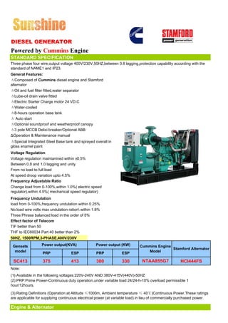 DIESEL GENERATOR
Powered by Cummins Engine
STANDARD SPECIFICATION
Three phase four wire,output voltage 400V/230V,50HZ,between 0.8 lagging,protection capability according with the
standard of NAME1 and IP23.
General Features:
ΔComposed of Cummins diesel engine and Stamford
alternator
ΔOil and fuel filter fitted,water separator
ΔLube-oil drain valve fitted
ΔElectric Starter Charge motor 24 VD.C
ΔWater-cooled
Δ8-hours operation base tank
Δ Auto start
ΔOptional soundproof and weatherproof canopy
Δ3 pole MCCB Delixi breaker/Optional ABB
ΔOperation & Maintenance manual
ΔSpecial Integrated Steel Base tank and sprayed overall in
gloss enamel paint
Voltage Regulation
Voltage regulation maintanined within ±0.5%
Between 0.8 and 1.0 lagging and unity
From no load to full load
At speed droop variation upto 4.5%
Frequency Adjustable Ratio
Change load from 0-100%,within 1.0%( electric speed
regulator),within 4.5%( mechanical speed regulator)
Frequency Undulation
load from 0-100%,frequency undulation within 0.25%
No load wire volts max undulation ration within 1.8%
Three Phrase balanced load in the order of 5%
Effect factor of Telecom
TIF better than 50
THF to IEC60034 Part 40 better than 2%
50HZ, 1500RPM,3-PHASE,400V/230V

 Gensets          Power output(KVA)               Power output (KW)        Cummins Engine
                                                                                          Stamford Alternator
  model           PRP              ESP            PRP            ESP          Model

 SC413             375             413            300            330         NTAA855G7             HCI444FS
Note:
(1) Available in the following voltages:220V-240V AND 380V-415V(440V)-50HZ
(2) PRP:Prime Power-Continuous duty operation,under variable load 24/24-h-10% overload permissible 1
hour/12hours.

(3) Rating Definitions (Operation at Altitude ≤1000m, Ambient temperature ≤ 40℃)Continuous Power.These ratings
are applicable for supplying continuous electrical power (at variable load) in lieu of commercially purchased power.

Engine & Alternator
 