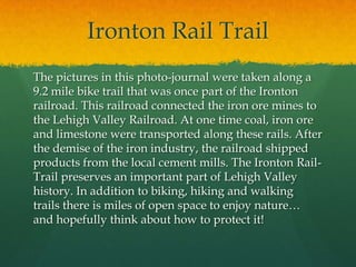 Ironton Rail Trail	The pictures in this photo-journal were taken along a 9.2 mile bike trail that was once part of the Ironton railroad. This railroad connected the iron ore mines to the Lehigh Valley Railroad. At one time coal, iron ore and limestone were transported along these rails. After the demise of the iron industry, the railroad shipped products from the local cement mills. The Ironton Rail-Trail preserves an important part of Lehigh Valley history. In addition to biking, hiking and walking trails there is miles of open space to enjoy nature… and hopefully think about how to protect it! 