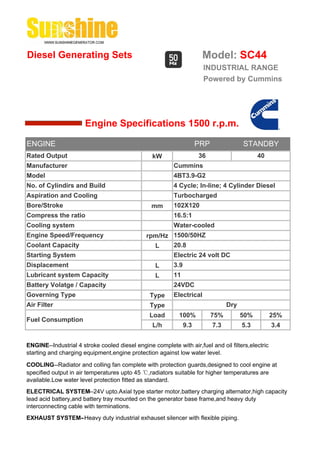 Diesel Generating Sets                                                 Model: SC44
                                                                       INDUSTRIAL RANGE
                                                                       Powered by Cummins




                       Engine Specifications 1500 r.p.m.

ENGINE                                                                PRP               STANDBY
Rated Output                                     kW                   36                      40
Manufacturer                                              Cummins
Model                                                     4BT3.9-G2
No. of Cylindirs and Build                                4 Cycle; In-line; 4 Cylinder Diesel
Aspiration and Cooling                                    Turbocharged
Bore/Stroke                                      mm       102X120
Compress the ratio                                        16.5:1
Cooling system                                            Water-cooled
Engine Speed/Frequency                         rpm/Hz 1500/50HZ
Coolant Capacity                                 L    20.8
Starting System                                           Electric 24 volt DC
Displacement                                       L      3.9
Lubricant system Capacity                          L      11
Battery Volatge / Capacity                                24VDC
Governing Type                                  Type      Electrical
Air Filter                                      Type                              Dry
                                                Load        100%            75%         50%        25%
Fuel Consumption
                                                 L/h            9.3         7.3         5.3        3.4


ENGINE--Industrial 4 stroke cooled diesel engine complete with air,fuel and oil filters,electric
starting and charging equipment,engine protection against low water level.

COOLING--Radiator and colling fan complete with protection guards,designed to cool engine at
specified output in air temperatures upto 45 ℃,radiators suitable for higher temperatures are
available.Low water level protection fitted as standard.
ELECTRICAL SYSTEM--24V upto.Axial type starter motor,battery charging alternator,high capacity
lead acid battery,and battery tray mounted on the generator base frame,and heavy duty
interconnecting cable with terminations.
EXHAUST SYSTEM--Heavy duty industrial exhauset silencer with flexible piping.
 