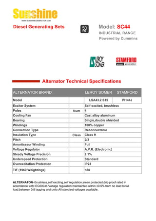Diesel Generating Sets                                           Model: SC44
                                                                 INDUSTRIAL RANGE
                                                                 Powered by Cummins




                      Alternator Technical Specifications

ALTERNATOR BRAND                                       LEROY SOMER             STAMFORD

Model                                                       LSA43.2 S15            PI144J
Exciter System                                        Self-excited, brushless
Poles                                         Num     4
Cooling Fan                                           Cast alloy aluminum
Bearing                                               Single,double shielded
Windings                                              100% copper
Connection Type                                       Reconnectable
Insulation Type                              Class    Class H
Pitch                                                 2/3
Amortisseur Winding                                   Full
Voltage Regulator                                     A.V.R. (Electronic)
Steady Voltage Precision                              ± 1%
Underspeed Protection                                 Standard
Overexcitation Protection                             IP23
TIF (1960 Weightings)                                 <50


ALTERNATOR--Brushless,self exciting,self regulation,sreen protected,drip proof rated in
accordance with IEC60034.Voltage regulation maintainted within ±0.5% from no load to full
load.between 0.8 lagging and unity.All standard voltages available.
 