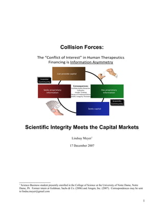 Collision Forces:
Scientific Integrity Meets the Capital Markets
Lindsay Meyer1
17 December 2007
1
Science-Business student presently enrolled in the College of Science at the University of Notre Dame, Notre
Dame, IN. Former intern at Goldman, Sachs & Co. (2006) and Amgen, Inc. (2007). Correspondences may be sent
to lindsa.meyer@gmail.com
1
The “Conflict of Interest” in Human Therapeutics
Financing is Information Asymmetry
Seeks proprietary
information
Can provide capital
Has proprietary
information
Seeks capital
Consequences:
Confidentiality Breaches
Collusion
Insider Trading
Decay of Professionalism
Scientific Integrity Threatened
Investor
Community
Scientific
Community
 
