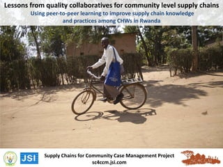 Lessons from quality collaboratives for community level supply chains
Using peer-to-peer learning to improve supply chain knowledge
and practices among CHWs in Rwanda
Supply Chains for Community Case Management Project
sc4ccm.jsi.com
 