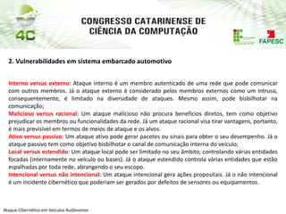 PAP74
Ataque Cibernético em Veículos Autônomos
2. Vulnerabilidades em sistema embarcado automotivo
Interno versus externo: Ataque interno é um membro autenticado de uma rede que pode comunicar
com outros membros. Já o ataque externo é considerado pelos membros externos como um intruso,
consequentemente, é limitado na diversidade de ataques. Mesmo assim, pode bisbilhotar na
comunicação;
Malicioso versus racional: Um ataque malicioso não procura benefícios diretos, tem como objetivo
prejudicar os membros ou funcionalidades da rede. Já um ataque racional visa tirar vantagens, portanto,
é mais previsível em termos de meios de ataque e os alvos.
Ativo versus passivo: Um ataque ativo pode gerar pacotes ou sinais para obter o seu desempenho. Já o
ataque passivo tem como objetivo bisbilhotar o canal de comunicação interna do veículo;
Local versus estendido: Um ataque local pode ser limitado no seu âmbito, controlando várias entidades
focadas (internamente no veículo ou bases). Já o ataque estendido controla várias entidades que estão
espalhadas por toda rede, abrangendo o seu escopo.
Intencional versus não intencional: Um ataque intencional gera ações propositais. Já o não intencional
é um incidente cibernético que poderiam ser gerados por defeitos de sensores ou equipamentos.
 
