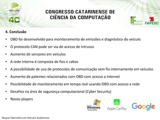 PAP74
Ataque Cibernético em Veículos Autônomos
4. Conclusão
• OBD foi desenvolvido para monitoramento de emissões e diagnóstico do veículo
• O protocolo CAN pode ser via de acesso de intrusos
• Aumento de sensores em veículos
• A rede interna é composta de fios e cabos
• A possibilidade de uso de protocolos de comunicação sem fio internamente em veículos
• Aumento de patentes relacionados com OBD com acesso a Internet
• Possibilidade de monitoramento em tempo real usando OBD com acesso a rede
• Desafios na área de segurança computacional (Cyber Security)
• Novos players
 