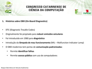 PAP74
Ataque Cibernético em Veículos Autônomos
1. Histórico sobre OBD (On-Board Diagnostics)
• DTC (Diagnostic Trouble Codes)
• Originalmente foi projetado para reduzir emissões veiculares
• Foi introduzido em 1980 para diagnóstico
• Introdução da lâmpada de mau funcionamento (MIL – Malfunction Indicator Lamp)
• O OBD modernos tem portas de comunicação padronizadas:
• Permite identificar falhas
• Permite acesso público com uso de computadores
 