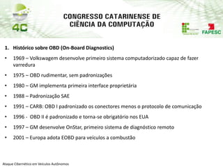 PAP74
Ataque Cibernético em Veículos Autônomos
1. Histórico sobre OBD (On-Board Diagnostics)
• 1969 – Volkswagem desenvolve primeiro sistema computadorizado capaz de fazer
varredura
• 1975 – OBD rudimentar, sem padronizações
• 1980 – GM implementa primeira interface proprietária
• 1988 – Padronização SAE
• 1991 – CARB: OBD I padronizado os conectores menos o protocolo de comunicação
• 1996 - OBD II é padronizado e torna-se obrigatório nos EUA
• 1997 – GM desenvolve OnStar, primeiro sistema de diagnóstico remoto
• 2001 – Europa adota EOBD para veículos a combustão
 