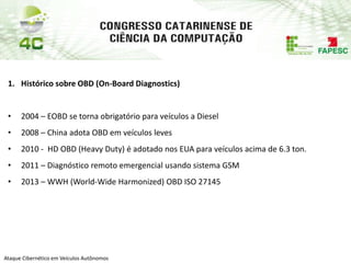 PAP74
Ataque Cibernético em Veículos Autônomos
1. Histórico sobre OBD (On-Board Diagnostics)
• 2004 – EOBD se torna obrigatório para veículos a Diesel
• 2008 – China adota OBD em veículos leves
• 2010 - HD OBD (Heavy Duty) é adotado nos EUA para veículos acima de 6.3 ton.
• 2011 – Diagnóstico remoto emergencial usando sistema GSM
• 2013 – WWH (World-Wide Harmonized) OBD ISO 27145
 
